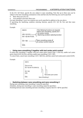 B-64484EN/03                                 PROGRAMMING                4.INTERPOLATION FUNCTIONS
   In the G5.1 Q3 block, specify the axis subject to nano smoothing. Note that up to three axes can be
   subject to the nano smoothing command at a time and that only the following axes can be specified.
   •    Basic three axes (X,Y,Z)
   •    Axes parallel to the basic three axes
   For nano smoothing 2, up to two rotation axes can be specified in addition to the axes above.
   If specifying the machining condition selecting function, specify G5.1 Q1 Rx first and then nano
   smoothing.

   Example
                      O0010                   If the following functions are required
                      …                       before nano smoothing, specify G5.1.
                                              - AI contour control
                      (G5.1 Q1 R1;)           - Machining condition selecting function
                      G5.1 Q3 X0 Y0 Z0;
                      …
                      G5.1 Q0;                Nano smoothing mode off
                                              AI contour control mode off
                      …
                      M30;


   -   Using nano smoothing 2 together with tool center point control
   If using nano smoothing 2 together with tool center point control (type 1 (G43.4)), enable tool center
   point control (G43.44) first, and then enable nano smoothing 2 (G5.1 Q3).
   To cancel them, cancel nano smoothing 2 (G5.1 Q0) first, and then cancel tool center point control (G49).

   Example
                           O0010
                           …
                           G43.4 H1 P0;
                           G5.1 Q3 X0 Y0 Z0 B0 C0;
                           …
                           G5.1 Q0;
                           G49;
                           …                                  Tool center point control
                           M30;                  Nano smoothing 2



   -   Switching between nano smoothing and nano smoothing 2
   During nano smoothing, nano smoothing 2 cannot be specified.
   (Similarly, during nano smoothing 2, nano smoothing cannot be specified.)
   Switching between nano smoothing and nano smoothing 2 requires that G5.1 Q0 be specified.




                                                     - 93 -
 