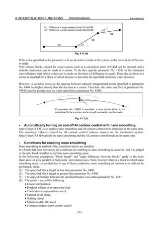 4.INTERPOLATION FUNCTIONS                       PROGRAMMING                                         B-64484EN/03



                       θ1:   Difference in angle between blocks N1 and N2
                       θ2:   Difference in angle between blocks N2 and N3   θ2
                                                                                   N3

                                                                       N2
                                     N1                     θ1


                                                      Fig. 4.13 (e)

 If the value specified in the parameter is 0, no decision is made at the corner on the basis of the difference
 in angle.
 Very minute blocks created for some reasons such as a calculation error of CAM can be ignored, and a
 smooth connection can be made at a corner. To do this, specify parameter No. 19582 to the minimum
 travel distance with which a decision is made on the basis of difference in angle. Then, the decision at a
 corner is disabled for a block of which distance is less than the specified minimum travel distance.

 However, a decision based on the spacing between adjacent programmed points specified in parameter
 No. 8490 has higher priority than the decision at a corner. Therefore, the value specified in parameter No.
 19582 must be greater than the value specified in parameter No. 8490.




                                  If parameter No. 19582 is specified, a very minute block is not
                                  considered to be a corner, and a smooth connection can be made.

                                                      Fig. 4.13 (f)

  -   Automatically turning on and off AI contour control with nano smoothing
 Specifying G5.1 Q3 also enables nano smoothing and AI contour control to be turned on at the same time.
 The automatic velocity control by AI contour control reduces impacts on the mechanical system.
 Specifying G5.1 Q0 cancels the nano smoothing and the AI contour control mode at the same time.

  -   Conditions for enabling nano smoothing
 Nano smoothing is enabled if the conditions below are satisfied.
 In a block that does not satisfy the conditions for enabling it, nano smoothing is canceled, and it is judged
 in the next block whether to perform nano smoothing anew.
 In the following description, "block length" and "angle difference between blocks" apply to the basic
 three axes (or axes parallel to them) only, not rotation axes. Note, however, that in a block in which nano
 smoothing mode is canceled due to any of these conditions, nano smoothing on rotation axes will not be
 performed, either.
 (1) The specified block length is less than parameter No. 8486.
 (2) The specified block length is greater than parameter No. 8490.
 (3) The angle difference between the specified blocks is less than parameter No. 8487.
 (4) The mode is one of the following:
       • Linear interpolation
       • Feed per minute or inverse time feed
       • Tool radius compensation cancel
       • Canned cycle cancel
       • Scaling cancel
       • Macro modal call cancel
       • Constant surface speed control cancel

                                                        - 96 -
 