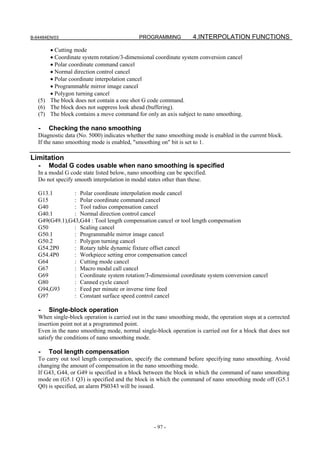 B-64484EN/03                                 PROGRAMMING           4.INTERPOLATION FUNCTIONS

       • Cutting mode
       • Coordinate system rotation/3-dimensional coordinate system conversion cancel
       • Polar coordinate command cancel
       • Normal direction control cancel
       • Polar coordinate interpolation cancel
       • Programmable mirror image cancel
       • Polygon turning cancel
   (5) The block does not contain a one shot G code command.
   (6) The block does not suppress look ahead (buffering).
   (7) The block contains a move command for only an axis subject to nano smoothing.

   -   Checking the nano smoothing
   Diagnostic data (No. 5000) indicates whether the nano smoothing mode is enabled in the current block.
   If the nano smoothing mode is enabled, "smoothing on" bit is set to 1.

Limitation
   -   Modal G codes usable when nano smoothing is specified
   In a modal G code state listed below, nano smoothing can be specified.
   Do not specify smooth interpolation in modal states other than these.

   G13.1        : Polar coordinate interpolation mode cancel
   G15          : Polar coordinate command cancel
   G40          : Tool radius compensation cancel
   G40.1        : Normal direction control cancel
   G49(G49.1),G43,G44 : Tool length compensation cancel or tool length compensation
   G50          : Scaling cancel
   G50.1        : Programmable mirror image cancel
   G50.2        : Polygon turning cancel
   G54.2P0      : Rotary table dynamic fixture offset cancel
   G54.4P0      : Workpiece setting error compensation cancel
   G64          : Cutting mode cancel
   G67          : Macro modal call cancel
   G69          : Coordinate system rotation/3-dimensional coordinate system conversion cancel
   G80          : Canned cycle cancel
   G94,G93      : Feed per minute or inverse time feed
   G97          : Constant surface speed control cancel

   -   Single-block operation
   When single-block operation is carried out in the nano smoothing mode, the operation stops at a corrected
   insertion point not at a programmed point.
   Even in the nano smoothing mode, normal single-block operation is carried out for a block that does not
   satisfy the conditions of nano smoothing mode.

   -   Tool length compensation
   To carry out tool length compensation, specify the command before specifying nano smoothing. Avoid
   changing the amount of compensation in the nano smoothing mode.
   If G43, G44, or G49 is specified in a block between the block in which the command of nano smoothing
   mode on (G5.1 Q3) is specified and the block in which the command of nano smoothing mode off (G5.1
   Q0) is specified, an alarm PS0343 will be issued.




                                                   - 97 -
 