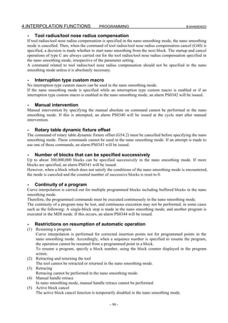 4.INTERPOLATION FUNCTIONS                  PROGRAMMING                                         B-64484EN/03


  -   Tool radius/tool nose radius compensation
 If tool radius/tool nose radius compensation is specified in the nano smoothing mode, the nano smoothing
 mode is cancelled. Then, when the command of tool radius/tool nose radius compensation cancel (G40) is
 specified, a decision is made whether to start nano smoothing from the next block. The startup and cancel
 operations of type C are always carried out for the tool radius/tool nose radius compensation specified in
 the nano smoothing mode, irrespective of the parameter setting.
 A command related to tool radius/tool nose radius compensation should not be specified in the nano
 smoothing mode unless it is absolutely necessary.

  -   Interruption type custom macro
 No interruption type custom macro can be used in the nano smoothing mode.
 If the nano smoothing mode is specified while an interruption type custom macro is enabled or if an
 interruption type custom macro is enabled in the nano smoothing mode, an alarm PS0342 will be issued.

  -   Manual intervention
 Manual intervention by specifying the manual absolute on command cannot be performed in the nano
 smoothing mode. If this is attempted, an alarm PS0340 will be issued at the cycle start after manual
 intervention.

  -   Rotary table dynamic fixture offset
 The command of rotary table dynamic fixture offset (G54.2) must be cancelled before specifying the nano
 smoothing mode. These commands cannot be used in the nano smoothing mode. If an attempt is made to
 use one of these commands, an alarm PS0343 will be issued.

  -   Number of blocks that can be specified successively
 Up to about 300,000,000 blocks can be specified successively in the nano smoothing mode. If more
 blocks are specified, an alarm PS0341 will be issued.
 However, when a block which does not satisfy the conditions of the nano smoothing mode is encountered,
 the mode is canceled and the counted number of successive blocks is reset to 0.

  -   Continuity of a program
 Curve interpolation is carried out for multiple programmed blocks including buffered blocks in the nano
 smoothing mode.
 Therefore, the programmed commands must be executed continuously in the nano smoothing mode.
 The continuity of a program may be lost, and continuous execution may not be performed, in some cases
 such as the following: A single-block stop is made in the nano smoothing mode; and another program is
 executed in the MDI mode. If this occurs, an alarm PS0344 will be issued.

  -   Restrictions on resumption of automatic operation
 (1) Resuming a program
     Curve interpolation is performed for corrected insertion points not for programmed points in the
     nano smoothing mode. Accordingly, when a sequence number is specified to resume the program,
     the operation cannot be resumed from a programmed point in a block.
     To resume a program, specify a block number, using the block counter displayed in the program
     screen.
 (2) Retracting and returning the tool
     The tool cannot be retracted or returned in the nano smoothing mode.
 (3) Retracing
     Retracing cannot be performed in the nano smoothing mode.
 (4) Manual handle retrace
     In nano smoothing mode, manual handle retrace cannot be performed.
 (5) Active block cancel
     The active block cancel function is temporarily disabled in the nano smoothing mode.

                                                 - 98 -
 