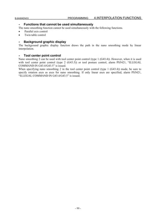 B-64484EN/03                                PROGRAMMING          4.INTERPOLATION FUNCTIONS

   -   Functions that cannot be used simultaneously
   The nano smoothing function cannot be used simultaneously with the following functions.
   •   Parallel axis control
   •   Twin table control

   -   Background graphic display
   The background graphic display function draws the path in the nano smoothing mode by linear
   interpolation.

   -   Tool center point control
   Nano smoothing 2 can be used with tool center point control (type 1 (G43.4)). However, when it is used
   with tool center point control (type 2 (G43.5)) or tool posture control, alarm PS5421, “ILLEGAL
   COMMAND IN G43.4/G43.5” is issued.
   When specifying nano smoothing 2 in the tool center point control (type 1 (G43.4)) mode, be sure to
   specify rotation axes as axes for nano smoothing. If only linear axes are specified, alarm PS5421,
   “ILLEGAL COMMAND IN G43.4/G43.5” is issued.




                                                  - 99 -
 