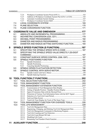 B-64484EN/03                                                                                           TABLE OF CONTENTS
               7.2.4      Workpiece Coordinate System Preset (G92.1).....................................................163
               7.2.5      Addition of Workpiece Coordinate System Pair (G54.1 or G54) ........................165
               7.2.6      Automatic Coordinate System Setting .................................................................167
               7.2.7      Workpiece Coordinate System Shift ....................................................................167
      7.3      LOCAL COORDINATE SYSTEM .............................................................. 169
      7.4      PLANE SELECTION.................................................................................. 170
      7.5      PLANE CONVERSION FUNCTION .......................................................... 171
8     COORDINATE VALUE AND DIMENSION ......................................... 177
      8.1      ABSOLUTE AND INCREMENTAL PROGRAMMING................................ 177
      8.2      INCH/METRIC CONVERSION (G20, G21) ............................................... 179
      8.3      DECIMAL POINT PROGRAMMING .......................................................... 182
      8.4      DIAMETER AND RADIUS PROGRAMMING ............................................ 183
      8.5      DIAMETER AND RADIUS SETTING SWITCHING FUNCTION................ 184
9     SPINDLE SPEED FUNCTION (S FUNCTION) ................................... 187
      9.1      SPECIFYING THE SPINDLE SPEED WITH A CODE............................... 187
      9.2      SPECIFYING THE SPINDLE SPEED VALUE DIRECTLY (S5-DIGIT
               COMMAND) .............................................................................................. 187
      9.3      CONSTANT SURFACE SPEED CONTROL (G96, G97) .......................... 187
      9.4      SPINDLE POSITIONING FUNCTION ....................................................... 191
               9.4.1      Spindle Orientation...............................................................................................192
               9.4.2      Spindle Positioning ..............................................................................................193
               9.4.3      Canceling Spindle Positioning .............................................................................194
      9.5      SPINDLE SPEED FLUCTUATION DETECTION....................................... 196
      9.6      SPINDLE CONTROL WITH SERVO MOTOR ........................................... 199
               9.6.1      Spindle Control with Servo Motor .......................................................................199
               9.6.2      Spindle Indexing Function ...................................................................................200

10 TOOL FUNCTION (T FUNCTION) ...................................................... 202
      10.1     TOOL SELECTION FUNCTION ................................................................ 202
      10.2     TOOL MANAGEMENT FUNCTION........................................................... 203
      10.3     TOOL MANAGEMENT EXTENSION FUNCTION ..................................... 217
               10.3.1     Customization of Tool Management Data Display ..............................................217
               10.3.2     Setting of Spindle Position / Standby Position Display .......................................221
               10.3.3     Input of Customize Data with the Decimal Point.................................................223
               10.3.4     Protection of Various Tool Information Items with the KEY Signal...................225
               10.3.5     Selection of a Tool Life Count Period..................................................................225
               10.3.6     Each tool Data Screen ..........................................................................................226
               10.3.7     Total Life Time Display for Tools of The Same Type.........................................226
      10.4     TOOL MANAGEMENT FUNCTION FOR OVERSIZE TOOLS .................. 226
      10.5     TOOL LIFE MANAGEMENT...................................................................... 228
               10.5.1     Tool Life Management Data ................................................................................229
               10.5.2     Registering, Changing, and Deleting Tool Life Management Data .....................231
               10.5.3     Tool Life Management Commands in Machining Program.................................236
               10.5.4     Tool Life Counting and Tool Selection................................................................242
               10.5.5     Tool Life Count Restart M Code..........................................................................244
               10.5.6     Disabling Life Count ............................................................................................246
               10.5.7     Remaining Tool Number Check Function ...........................................................246

11 AUXILIARY FUNCTION ...................................................................... 248
                                                                c-3
 