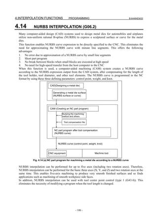 4.INTERPOLATION FUNCTIONS                    PROGRAMMING                                          B-64484EN/03



4.14         NURBS INTERPOLATION (G06.2)
 Many computer-aided design (CAD) systems used to design metal dies for automobiles and airplanes
 utilize non-uniform rational B-spline (NURBS) to express a sculptured surface or curve for the metal
 dies.
 This function enables NURBS curve expression to be directly specified to the CNC. This eliminates the
 need for approximating the NURBS curve with minute line segments. This offers the following
 advantages:
 1. No error due to approximation of a NURBS curve by small line segments
 2. Short part program
 3. No break between blocks when small blocks are executed at high speed
 4. No need for high-speed transfer from the host computer to the CNC
 When this function is used, a computer-aided machining (CAM) system creates a NURBS curve
 according to the NURBS expression output from the CAD system, after compensating for the length of
 the tool holder, tool diameter, and other tool elements. The NURBS curve is programmed in the NC
 format by using these three defining parameters: control point, weight, and knot.

                           CAD(Designing a metal die)


                              Generating a metal die surface
                              (NURBS surface or curve)




                           CAM (Creating an NC part program)

                                      Studying the machining
                                      method and others

                                        Tool compensation file


                               NC part program after tool compensation
                               (NURBS curve)



                                  NURBS curve (control point, weight, knot)



                          CNC equipment                            Machine tool

             Fig. 4.14 (a) NC part program for machining a metal die according to a NURBS curve

 NURBS interpolation can be performed for up to five axes (including two rotation axes). Therefore,
 NURBS interpolation can be performed for the basic three axes (X, Y, and Z) and two rotation axes at the
 same time. This enables five-axis machining to produce very smooth finished surfaces and so finds
 applications such as machining of smooth workpiece side faces.
 In addition, NURBS interpolation can be used with tool center point control (type 1 (G43.4)). This
 eliminates the necessity of modifying a program when the tool length is changed.




                                                    - 100 -
 