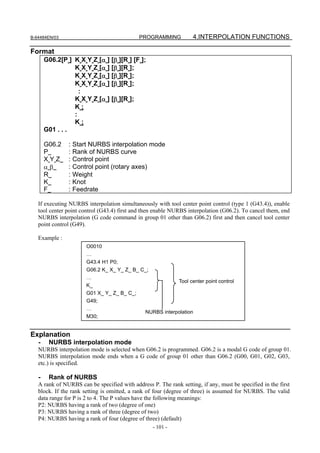 B-64484EN/03                                 PROGRAMMING           4.INTERPOLATION FUNCTIONS

Format
       G06.2[P ] K X Y Z [α ] [β ][R ] [F ];
                 K X Y Z [α ] [β ][R ];
                 K X Y Z [α ] [β ][R ];
                 K X Y Z [α ] [β ][R ];
                   :
                 K X Y Z [α ] [β ][R ];
                 K;
                 :
                 K;
       G01 . . .

       G06.2   :   Start NURBS interpolation mode
       P       :   Rank of NURBS curve
       XYZ     :   Control point
       αβ      :   Control point (rotary axes)
       R       :   Weight
       K       :   Knot
       F       :   Feedrate

   If executing NURBS interpolation simultaneously with tool center point control (type 1 (G43.4)), enable
   tool center point control (G43.4) first and then enable NURBS interpolation (G06.2). To cancel them, end
   NURBS interpolation (G code command in group 01 other than G06.2) first and then cancel tool center
   point control (G49).

   Example :
                       O0010
                       …
                       G43.4 H1 P0;
                       G06.2 K_ X_ Y_ Z_ B_ C_;
                       …
                                                             Tool center point control
                       K_
                       G01 X_ Y_ Z_ B_ C_;
                       G49;
                       …
                                               NURBS interpolation
                       M30;


Explanation
   -    NURBS interpolation mode
   NURBS interpolation mode is selected when G06.2 is programmed. G06.2 is a modal G code of group 01.
   NURBS interpolation mode ends when a G code of group 01 other than G06.2 (G00, G01, G02, G03,
   etc.) is specified.

   -    Rank of NURBS
   A rank of NURBS can be specified with address P. The rank setting, if any, must be specified in the first
   block. If the rank setting is omitted, a rank of four (degree of three) is assumed for NURBS. The valid
   data range for P is 2 to 4. The P values have the following meanings:
   P2: NURBS having a rank of two (degree of one)
   P3: NURBS having a rank of three (degree of two)
   P4: NURBS having a rank of four (degree of three) (default)
                                                  - 101 -
 
