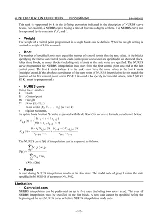 4.INTERPOLATION FUNCTIONS                                            PROGRAMMING                    B-64484EN/03

  This rank is represented by k in the defining expression indicated in the description of NURBS curve
  below. For example, a NURBS curve having a rank of four has a degree of three. The NURBS curve can
  be expressed by the constants t3, t2, and t1.

  -     Weight
  The weight of a control point programmed in a single block can be defined. When the weight setting is
  omitted, a weight of 1.0 is assumed.

  -     Knot
  The number of specified knots must equal the number of control points plus the rank value. In the blocks
  specifying the first to last control points, each control point and a knot are specified in an identical block.
  After these blocks, as many blocks (including only a knot) as the rank value are specified. The NURBS
  curve programmed for NURBS interpolation must start from the first control point and end at the last
  control point. The first k knots (where k is the rank) must have the same values as the last k knots
  (multiple knots). If the absolute coordinates of the start point of NURBS interpolation do not match the
  position of the first control point, alarm PS5117 is issued. (To specify incremental values, G06.2 X0 Y0
  Z0 K_ must be programmed.)

  -     NURBS curve
  Using these variables:
  k    : Rank
  Pi : Control point
  Wi : Weight
  Xi : Knot (Xi < Xi+1)
         Knot vector [X0, X1, . . . , Xm] (m = n+ k)
  t    : Spline parameter,
  the spline basis function N can be expressed with the de Boor-Cox recursive formula, as indicated below:
                      ⎧ 1( x i < t < 1 x i +1 )
  N i ,1 ( t ) =      ⎨ 0 (t < x , x
                      ⎩         i i +1 < t )
                   (t − xi ) N i ,k −1 (t )       ( xi + k − t ) N i +1,k −1 (t )
  N i , k (t ) =                              +
                      xi + k −1 − xi                     xi + k − xi +1


  The NURBS curve P(t) of interpolation can be expressed as follows:
               n

             ∑N        i ,k   (t)w i p i
  P( t ) =    i =0
                 n

               ∑N
               i =0
                         i ,k   (t )w 1
           (X0<t<Xm)

  -     Reset
  A reset during NURBS interpolation results in the clear state. The modal code of group 1 enters the state
  specified in bit 0 (G01) of parameter No. 3402.

Limitation
  -     Controlled axes
  NURBS interpolation can be performed on up to five axes (including two rotary axes). The axes of
  NURBS interpolation must be specified in the first block. A new axis cannot be specified before the
  beginning of the next NURBS curve or before NURBS interpolation mode ends.



                                                                              - 102 -
 