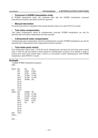 B-64484EN/03                                 PROGRAMMING           4.INTERPOLATION FUNCTIONS

   -   Command in NURBS interpolation mode
   In NURBS interpolation mode, any command other than the NURBS interpolation command
   (miscellaneous function and others) cannot be specified.

   -   Manual intervention
   If manual intervention is attempted while manual absolute mode is set, alarm PS5118 is issued.

   -   Tool radius compensation
   Tool radius compensation cannot be simultaneously executed. NURBS interpolation can only be
   specified after tool radius compensation has been canceled.

   -   3-dimensional cutter compensation
   3-dimensional cutter compensation cannot be simultaneously executed. NURBS interpolation can only be
   specified after 3-dimensional cutter compensation has been canceled.

   -   Tool center point control
   Tool center point control (type 1 (G43.4)) can be simultaneously executed, but tool center point control
   (type 2 (G43.5)) and tool posture control cannot be simultaneously executed. If an attempt is made to
   execute tool center point control (type 2 (G43.5) or tool posture control simultaneously with NURBS
   interpolation, alarm PS5421 is issued.

Example
   <Sample NURBS interpolation program>
   G90;
   ...
   G06.2 K0.     X0.      Z0.;
           K0.   X300. Z100.;
           K0.   X700. Z100.;
           K0.   X1300. Z-100.;
           K0.5  X1700. Z-100.;
           K0.5  X2000. Z0.;
           K1.0;
           K1.0;
           K1.0;
           K1.0;
   G01     Y0.5;
   G06.2 K0.     X2000. Z0.;
           K0.   X1700. Z-100.;
           K0.   X1300. Z-100.;
           K0.   X700. Z100.;
           K0.5  X300. Z100.;
           K0.5  X0.      Z0.;
           K1.0;
           K1.0;
           K1.0;
           K1.0;
   G01     Y0.5;
   G06.2 ...
   ...
   G01 ...




                                                  - 103 -
 
