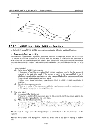 4.INTERPOLATION FUNCTIONS                  PROGRAMMING                                          B-64484EN/03


           Z


                              Y




                                         1000.

                                                                                          X
                                                                                 2000.



4.14.1         NURBS Interpolation Additional Functions
 In the FANUC Series 30i/31i, NURBS interpolation provides the following additional functions:

  -   Parametric feedrate control
 The maximum feedrate of each segment is determined according to a specified feedrate and acceleration.
 For a series of segments, the feedrates at the start point and end point of the segments are determined as
 described below. During a movement from the start point to end point, the feedrate changes continuously.
 This function can be used only for NURBS interpolation when bit 5 (FDI) of parameter No. 8412 is set to
 1.

 1.   Start point speed
      (1) At the start of NURBS interpolation
            If the amount of travel in the previous block is 0, the maximum speed in the first segment is
            regarded as the start point speed. If the amount of travel in the previous block is not 0,
            whichever is smaller of the specified speed in the previous block and the maximum speed in the
            first segment is regarded as the start point speed.
            Previous block: Block immediately preceding the block in which NURBS interpolation is
            specified.
      (2) Second and subsequent segments
            Whichever is smaller of the maximum speed in the previous segment and the maximum speed
            in this segment is regarded as the start point speed.

 2.   End point speed
      (1) In a segment other than the last
          Whichever is smaller of the maximum speed in this segment and the maximum speed in the
          next segment is regarded as the end point speed.
      (2) At the end of NURBS interpolation
          If the amount of travel in the next block is 0, the maximum speed in this segment is regarded as
          the end point speed. If the amount of travel in the next block is not 0, whichever is smaller of
          the maximum speed in this segment and the specified speed in the next block is regarded as the
          end point speed.

 After the stop of a single block, the start point speed at a restart will be the maximum speed in this
 segment.

 After the stop of a feed hold, the speed at a restart will be the same as the speed at the stop of the feed
 hold.

                                                 - 104 -
 