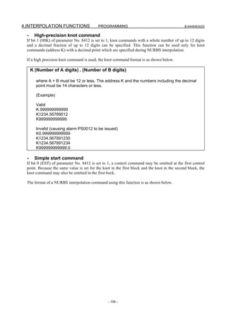 4.INTERPOLATION FUNCTIONS                  PROGRAMMING                                         B-64484EN/03


  -     High-precision knot command
 If bit 1 (HIK) of parameter No. 8412 is set to 1, knot commands with a whole number of up to 12 digits
 and a decimal fraction of up to 12 digits can be specified. This function can be used only for knot
 commands (address K) with a decimal point which are specified during NURBS interpolation.

 If a high precision knot command is used, the knot command format is as shown below.

      K (Number of A digits) . (Number of B digits)

        where A + B must be 12 or less. The address K and the numbers including the decimal
        point must be 14 characters or less.

        (Example)

        Valid
        K.999999999999
        K1234.56789012
        K999999999999.

        Invalid (causing alarm PS0012 to be issued)
        K0.999999999999
        K1234.567891230
        K1234.567891234
        K999999999999.0

  -     Simple start command
 If bit 0 (EST) of parameter No. 8412 is set to 1, a control command may be omitted at the first control
 point. Because the same value is set for the knot in the first block and the knot in the second block, the
 knot command may also be omitted in the first bock.

 The format of a NURBS interpolation command using this function is as shown below.




                                                 - 106 -
 