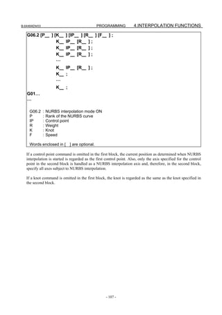 B-64484EN/03                                   PROGRAMMING            4.INTERPOLATION FUNCTIONS

   G06.2 [P          ] [K   ] [IP ] [R ] [F           ];
                        K   IP [R     ];
                        K   IP [R     ];
                        K   IP [R     ];
                        …
                        K   IP    [R      ];
                        K   ;
                        …
                        K   ;
   G01…
   …

     G06.2     :   NURBS interpolation mode ON
     P         :   Rank of the NURBS curve
     IP        :   Control point
     R         :   Weight
     K         :   Knot
     F         :   Speed

     Words enclosed in [ ] are optional.

   If a control point command is omitted in the first block, the current position as determined when NURBS
   interpolation is started is regarded as the first control point. Also, only the axis specified for the control
   point in the second block is handled as a NURBS interpolation axis and, therefore, in the second block,
   specify all axes subject to NURBS interpolation.

   If a knot command is omitted in the first block, the knot is regarded as the same as the knot specified in
   the second block.




                                                     - 107 -
 