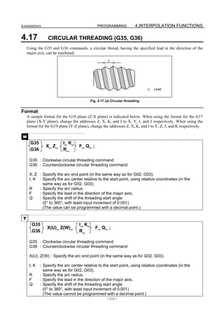 B-64484EN/03                                    PROGRAMMING              4.INTERPOLATION FUNCTIONS

4.17             CIRCULAR THREADING (G35, G36)
     Using the G35 and G36 commands, a circular thread, having the specified lead in the direction of the
     major axis, can be machined.
                                                       L




                                                                               L:   Lead


                                            Fig. 4.17 (a) Circular threading


Format
     A sample format for the G18 plane (Z-X plane) is indicated below. When using the format for the G17
     plane (X-Y plane), change the addresses Z, X, K, and I to X, Y, I, and J respectively. When using the
     format for the G19 plane (Y-Z plane), change the addresses Z, X, K, and I to Y, Z, J, and K respectively.

 M
       G35                I_ K_
                X_ Z_               F_ Q_ ;
       G36                R_

      G35 : Clockwise circular threading command
      G36 : Counterclockwise circular threading command

      X, Z : Specify the arc end point (in the same way as for G02, G03).
      I, K : Specify the arc center relative to the start point, using relative coordinates (in the
             same way as for G02, G03).
      R    : Specify the arc radius.
      F    : Specify the lead in the direction of the major axis.
      Q    : Specify the shift of the threading start angle
             (0° to 360°, with least input increment of 0.001)
             (The value can be programmed with a decimal point.)

 T
        G35                         I_ K_
                 X(U)_ Z(W)_                   F_ Q_ ;
        G36                         R_

      G35 : Clockwise circular threading command
      G36 : Counterclockwise circular threading command

      X(U), Z(W) : Specify the arc end point (in the same way as for G02, G03).

      I, K   : Specify the arc center relative to the start point, using relative coordinates (in the
               same way as for G02, G03).
      R      : Specify the arc radius.
      F      : Specify the lead in the direction of the major axis.
      Q      : Specify the shift of the threading start angle
               (0° to 360°, with least input increment of 0.001)
               (The value cannot be programmed with a decimal point.)
                                                      - 111 -
 