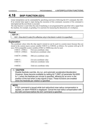 B-64484EN/03                                PROGRAMMING           4.INTERPOLATION FUNCTIONS

4.18            SKIP FUNCTION (G31)
   Linear interpolation can be commanded by specifying axial move following the G31 command, like G01.
   If an external skip signal is input during the execution of this command, execution of the command is
   interrupted and the next block is executed.
   The skip function is used when the end of machining is not programmed but specified with a signal from
   the machine, for example, in grinding. It is used also for measuring the dimensions of a workpiece.

Format
     G31 IP ;
        G31 : One-shot G code (If is effective only in the block in which it is specified)

Explanation
   The coordinate values when the skip signal is turned on can be used in a custom macro because they are
   stored in the custom macro system variable #100151 to #100182, as follows. For systems with up to 20
   axes, FS16-compatible system variables (#5061 to #5080) may also be used.
        #100151 (#5061) :     First axis coordinate value
        #100152 (#5062) :     Second axis coordinate value
              :
        #100170 (#5080) :     20th axis coordinate value

        #100171 :             21st axis coordinate value
        #100172 :             22nd axis coordinate value
            :
        #100182 :             32nd axis coordinate value

          CAUTION
         Disable feedrate override, dry run, and automatic acceleration/deceleration
         (however, these become available by setting bit 7 (SKF) of parameter No.6200
         to 1.) when the feedrate per minute is specified, allowing for an error in the
         position of the tool when a skip signal is input. These functions are enabled
         when the feedrate per rotation is specified.

     NOTE
       If G31 command is issued while tool radius/tool nose radius compensation is
       applied, an alarm PS0035 is displayed. Cancel the tool radius compensation with
       the G40 command before the G31 command is specified.




                                                 - 115 -
 
