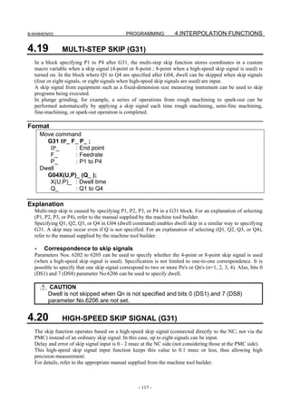 B-64484EN/03                                  PROGRAMMING            4.INTERPOLATION FUNCTIONS

4.19            MULTI-STEP SKIP (G31)
   In a block specifying P1 to P4 after G31, the multi-step skip function stores coordinates in a custom
   macro variable when a skip signal (4-point or 8-point ; 8-point when a high-speed skip signal is used) is
   turned on. In the block where Q1 to Q4 are specified after G04, dwell can be skipped when skip signals
   (four or eight signals, or eight signals when high-speed skip signals are used) are input.
   A skip signal from equipment such as a fixed-dimension size measuring instrument can be used to skip
   programs being executed.
   In plunge grinding, for example, a series of operations from rough machining to spark-out can be
   performed automatically by applying a skip signal each time rough machining, semi-fine machining,
   fine-machining, or spark-out operation is completed.

Format
       Move command
         G31 IP_ F_ P_ ;
          IP_     : End point
          F_      : Feedrate
          P_      : P1 to P4
       Dwell
         G04X(U,P)_ (Q_ );
          X(U,P)_ : Dwell time
          Q_      : Q1 to Q4

Explanation
   Multi-step skip is caused by specifying P1, P2, P3, or P4 in a G31 block. For an explanation of selecting
   (P1, P2, P3, or P4), refer to the manual supplied by the machine tool builder.
   Specifying Q1, Q2, Q3, or Q4 in G04 (dwell command) enables dwell skip in a similar way to specifying
   G31. A skip may occur even if Q is not specified. For an explanation of selecting (Q1, Q2, Q3, or Q4),
   refer to the manual supplied by the machine tool builder.

   -    Correspondence to skip signals
   Parameters Nos. 6202 to 6205 can be used to specify whether the 4-point or 8-point skip signal is used
   (when a high-speed skip signal is used). Specification is not limited to one-to-one correspondence. It is
   possible to specify that one skip signal correspond to two or more Pn's or Qn's (n=1, 2, 3, 4). Also, bits 0
   (DS1) and 7 (DS8) parameter No.6206 can be used to specify dwell.

         CAUTION
         Dwell is not skipped when Qn is not specified and bits 0 (DS1) and 7 (DS8)
         parameter No.6206 are not set.


4.20            HIGH-SPEED SKIP SIGNAL (G31)
   The skip function operates based on a high-speed skip signal (connected directly to the NC; not via the
   PMC) instead of an ordinary skip signal. In this case, up to eight signals can be input.
   Delay and error of skip signal input is 0 - 2 msec at the NC side (not considering those at the PMC side).
   This high-speed skip signal input function keeps this value to 0.1 msec or less, thus allowing high
   precision measurement.
   For details, refer to the appropriate manual supplied from the machine tool builder.



                                                    - 117 -
 