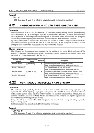 4.INTERPOLATION FUNCTIONS                    PROGRAMMING                                               B-64484EN/03


Format
   G31 IP ;
     G31; One-shot G code (If is effective only in the block in which it is specified)


4.21           SKIP POSITION MACRO VARIABLE IMPROVEMENT
Overview
  In macro variables #100151 to #100200 (#5061 to #5080) for reading the skip position when executing
  the skip command (G31), by setting bit 7 (SKM) of parameter No. 6007 to 1, it is now possible to read
  the skip position in the workpiece coordinate system at the time a skip is made even if the workpiece
  coordinate system setting/selection command is executed after the skip command is executed.
  By setting bit 7 (SKM) of parameter No. 6007 to 0, it is possible to read the skip position that reflects the
  workpiece coordinate system at the time it is read, as usual, if the workpiece coordinate system
  setting/selection command is executed after the skip command is executed.

Macro variable
  The following are the macro variables that can read the position at the time a skip is made even if the
  workpiece coordinate system setting/selection command is executed after the skip command is executed,
  by setting bit 7 (SKM) of parameter No. 6007 to 1.

    System variable     System variable
                                        Attribute                           Description
        number               name
   #5061 to #5080       [#_ABSKP[n]]         R      Skip position (workpiece coordinate system)
                                                    Note) Subscript n represents an axis number (1 to 20).
   #100151 to #100200                               The numbers to the left can also be used.
                                                    Note) Subscript n represents an axis number (1 to 50).
   #5421 to #5440       [#_SKPDTC[n]]        R      Skip position (workpiece coordinate system, detection unit)
                                                    Note) Subscript n represents an axis number (1 to 20).
   #100701 to #100750                               The numbers to the left can also be used.
                                                    Note) Subscript n represents an axis number (1 to 50).



4.22           CONTINUOUS HIGH-SPEED SKIP FUNCTION
Overview
  The continuous high-speed skip function is used to read absolute coordinates using high-speed skip
  signals HDI0 to HDI7. Inputting a high-speed skip signal in a G31P90 block causes absolute coordinates
  to be stored in custom macro variables #5061 to #5080. For a system with more than 20 axes, they are
  stored in variables #100151 to #100182. An axis movement does not stop even if a signal is input, so that
  the coordinates of multiple points can be read.
  Using bit 5 (CSE) of parameter No. 6201, it is possible to enable both the rising and falling edges of a
  high-speed skip signal.
  For details, refer to the manual supplied by the machine tool builder.

Format
   G31 P90 IP ;
     G31; One-shot G code (If is effective only in the block in which it is specified)




                                                    - 118 -
 