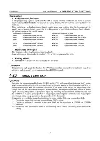 B-64484EN/03                                      PROGRAMMING           4.INTERPOLATION FUNCTIONS

Explanation
   -      Custom macro variables
   If a high-speed skip signal is input when G31P90 is issued, absolute coordinates are stored in custom
   macro variables #5061 to #5080. For a system exceeding 20 axes, they are stored in variables #100151 to
   #100182.
   These variables are updated as soon as the axis reaches a new skip position. It is, therefore, necessary to
   specify a speed so that the axis reaches the next skip position in a period of time longer than it takes for
   the application to read the variable values.
       System with 20 or less axes                           System with more than 20 axes
       #5061          Coordinates on the first axis          #100151          Coordinates on the first axis
       #5062          Coordinates on the second axis         #100152          Coordinates on the second axis
       #5063          Coordinates on the third axis          #100153          Coordinates on the third axis
                                  :                                                    :
       #5079          Coordinates on the 19th axis           #100181          Coordinates on the 31st axis
       #5080          Coordinates on the 20th axis           #100182          Coordinates on the 32nd axis

   -      High-speed skip signal
   This function works with a high-speed skip signal only.
   Select a high-speed skip signal with bits 0 to 7 (9S1 to 9S8) of parameter No. 6208.

   -      Ending a block
   A G31P90 block is ended when the axis reaches the end point.

Limitation
   The continuous high-speed skip function (G31P90) block must be a command for a single axis only. If an
   attempt is made to specify two or more axes, alarm PS5068 is issued.


4.23               TORQUE LIMIT SKIP
Overview
   Executing the move command following G31P99 (or G31P98) while overriding the torque limit*1 on the
   servo motor enables cutting feed in to be performed in the same way as in linear interpolation (G01). If,
   during the movement with this command, the torque of the servo motor reaches the torque limit value
   (torque limit on the servo motor multiplied by the override) due to pressing or other causes or a skip
   signal (including a high-speed skip signal) is input, any remaining move commands will be canceled, and
   the next block is executed. (The operation of canceling any remaining move commands and executing the
   next block is called a skip operation in the remainder of this document.)
   It is possible to override the torque limit on the servo motor with the following command methods:
   (1) Execute the torque limit override command in the PMC window.
   (2) Execute an address Q command in the same block as that containing a G31P99 (or G31P98)
          command.
   *1 : The torque limit on the servo motor is automatically set to a value conforming to the motor type
          setting.




                                                       - 119 -
 