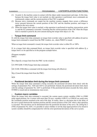 B-64484EN/03                                  PROGRAMMING             4.INTERPOLATION FUNCTIONS
   (1) At point A, the machine comes in contact with the object under measurement and stops. At this time,
       because the torque limit value is not reached, no skip operation is performed, move commands are
       continuously output, and the current position of the CNC is updated.
   (2) Because move commands are output but the machine remains stopped, there occurs a difference
       (error amount) between the current position of the CNC and the machine position, and torque is
       applied to the servo motor.
   (3) When the torque limit value is reached, a skip operation is performed at machine stop position, point
       A, and the N2 command is executed. Assuming that the current position of the CNC when the torque
       limit is reached is point B, the error amount during the torque limit skip is (A - B).

   -   Torque limit command
   If, with the torque limit skip command, no torque limit override value is specified with address Q and no
   torque limit command is issued from the PMC window, etc., alarm PS0035 is issued.

   When no toque limit command is issued, the torque limit override value is either 0% or 100%.

   If, in a torque limit skip command block, no torque limit override value is specified with address Q, a
   torque limit is to be specified as in the program example below.

   (Program example)
   O0012
   :
   Mxx (Specify a torque limit from the PMC via the window)
   :
   G31 P99 X200. F100.(Torque limit skip command)
   :
   G01 X100. F500.(Move command with the torque limit being still effective)
   :
   Myy (Cancel the torque limit from the PMC)
   :
   M30

   -   Positional deviation limit during the torque limit command
   While the torque limit skip command is being executed, the positional deviation limit check with the
   settings of parameters Nos. 1828 and 1829 is not performed. Instead, the positional deviation limit check
   with the settings of parameter No. 6287 is performed. If the positional deviation exceeds the limit, alarm
   SV0004 is issued and an instantaneous stop occurs.

   -   Custom macro variables
   When the torque limit skip command is executed, the custom macro system variables #5061 to #5080
   (skip signal position; for a system with more than 20 axes, variables #100151 to #100182 are used) store
   the coordinate position assumed at the end of the skip. In reality, there is a deviation due to the delay of
   the servo system between the machine position and the current position of the CNC when a skip operation
   is executed. This deviation can be determined from the positional deviation of the servo. By setting bit 2
   (TSE) of parameter No. 6201, it is possible to select whether or not the skip signal position to be stored in
   system variables should be compensated for with the error (positional deviation) of the servo system.




                                                    - 121 -
 