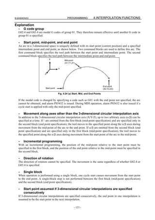B-64484EN/03                                     PROGRAMMING              4.INTERPOLATION FUNCTIONS

Explanation
   -   G code group
   G02.4 and G03.4 are modal G codes of group 01. They therefore remain effective until another G code in
   group 01 is specified.

   -   Start point, mid-point, and end point
   An arc in a 3-dimensional space is uniquely defined with its start point (current position) and a specified
   intermediate point and end point, as shown below. Two command blocks are used to define this arc. The
   first command block specifies the tool path between the start point and intermediate point. The second
   command block specifies the tool path between the intermediate point and end point.
                               X               Mid-point
                                               (X1,Y1,Z1)

                                         Y

                          Z




                                                                                    End point
                           Start point                                              (X2,Y2,Z2)

                                         Fig. 4.24 (a) Start, Mid, and End Points

   If the modal code is changed by specifying a code such as G01 with the end point not specified, the arc
   cannot be obtained, and alarm PS5432 is issued. During MDI operation, alarm PS5432 is also issued if a
   cycle start is applied with only the mid-point specified.

   -   Movement along axes other than the 3-dimensional circular interpolation axis
   In addition to the 3-dimensional circular interpolation axis (X/Y/Z), up to two arbitrary axes (α/β) can be
   specified at a time. If / are omitted from the first block (mid-point specification) and are specified only in
   the second block (end point specification), the tool moves to the specified point along the α/β axes during
   movement from the mid-point of the arc to the end point. If α/β are omitted from the second block (end
   point specification) and are specified only in the first block (mid-point specification), the tool moves to
   the specified point along the α/β axes during movement from the start point of the arc to the mid-point.

   -   Incremental programming
   With an incremental programming, the position of the mid-point relative to the start point must be
   specified in the first block, and the position of the end point relative to the mid-point must be specified in
   the second block.

   -   Direction of rotation
   The direction of rotation cannot be specified. The movement is the same regardless of whether G02.4 or
   G03.4 is specified.

   -   Single block
   When operation is performed using a single block, one cycle start causes movement from the start point
   to the end point. A single-block stop is not performed between the first block (mid-point specification)
   and the second block (end point specification).

   -   Start point assumed if 3-dimensional circular interpolations are specified
       consecutively
   If 3-dimensional circular interpolations are specified consecutively, the end point in one interpolation is
   assumed to be the start point in the next interpolation.

                                                        - 123 -
 