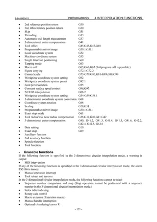 B-64484EN/03                                 PROGRAMMING            4.INTERPOLATION FUNCTIONS

   •    2nd reference position return                 G30
   •    3rd, 4th reference position return            G30
   •    Skip                                          G31
   •    Threading                                     G33
   •    Automatic tool length measurement             G37
   •    3-dimensional cutter compensation             G41
   •    Tool offset                                   G45,G46,G47,G48
   •    Programmable mirror image                     G50.1,G51.1
   •    Local coordinate system                       G52
   •    Machine coordinate system                     G53
   •    Single direction positioning                  G60
   •    Tapping mode                                  G63
   •    Macro call                                    G65,G66,G67 (Subprogram call is possible.)
   •    Figure copying                                G72.1,G72.2
   •    Canned cycle                                  G73-G79,G80,G81-G89,G98,G99
   •    Workpiece coordinate system setting           G92
   •    Workpiece coordinate system preset            G92.1
   •    Feed per revolution                           G95
   •    Constant surface speed control                G96,G97
   •    NURBS interpolation                           G06.2
   •    Workpiece coordinate system setting           G54-G59,G54.1
   •    3-dimensional coordinate system conversion    G68
   •    Coordinate system rotation                    G68
   •    Scaling                                       G50,G51
   •    Programmable mirror image                     G50.1,G51.1
   •    Exact stop mode                               G61
   •    Tool radius/tool nose radius compensation     G38,G39,G40,G41,G42
   •    3-dimensional cutter compensation             G40, G41.2, G41.3, G41.4, G41.5, G41.6, G42.2,
                                                      G42.4, G42.5, G42.6
   •    Data setting                                  G10
   •    Exact stop                                    G09
   •    Auxiliary function
   •    2nd auxiliary function
   •    Spindle function
   •    Tool function

   -   Unusable functions
   If the following function is specified in the 3-dimensional circular interpolation mode, a warning is
   output:
   •    MDI intervention
   If any of the following functions is specified in the 3-dimensional circular interpolation mode, the alarm
   PS5196 is issued:
   •    Manual operation interrupt
   •    Tool retract and recover
   In the 3-dimensional circular interpolation mode, the following functions cannot be used:
   •    Sequence number comparison and stop (Stop operation cannot be performed with a sequence
        number in the 3-dimensional circular interpolation mode.)
   •    Index table indexing
   •    Rotary axis control
   •    Macro executor (Execution macro)
   •    Manual handle interruption
   •    Optional chamfering/corner R
                                                   - 125 -
 