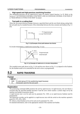 5.FEED FUNCTIONS                                     PROGRAMMING                                  B-64484EN/03


     -     High-speed and high-precious machining function
     The machining precision can be improved by using AI contour control function I or II. Refer to the
     Section of "AI CONTOUR CONTROL FUNCTION I AND AI CONTOUR CONTROL FUNCTION II"
     in "HIGH-SPEED CUTTING FUNCTION" for detail.

 -         Tool path in a cutting feed
     When the movement direction changes between a specified block and the next block during cutting feed,
     the tool path may be rounded because of the relationship between the time constant and feedrate (Fig. 5.1
     (b)).

                                 Y
                                                                            Programmed path
                                                                            Actual tool path



                                 0
                                                                X

                                     Fig. 5.1 (b) Example of tool path between two blocks

     In circular interpolation, a radial error occurs (Fig. 5.1 (c)).

                                 Y             Δr : Error
                                                                    Programmed path
                                                                    Actual tool path

                                          r

                                 0                          X

                                Fig. 5.1 (c) Example of radial error in circular interpolation

     The rounded-corner path shown in Fig. 5.1 (b) and the error shown in Fig. 5.1 (c) depend on the feedrate.
     So, the feedrate needs to be controlled for the tool to move as programmed.


5.2               RAPID TRAVERSE
Format
         G00 IP_ ;
          G00 : G code (group 01) for positioning (rapid traverse)
          IP_ : Dimension word for the end point

Explanation
     The positioning command (G00) positions the tool by rapid traverse. In rapid traverse, the next block is
     executed after the specified feedrate becomes 0 and the servo motor reaches a certain range set by the
     machine tool builder (in-position check).
     A rapid traverse rate is set for each axis by parameter No. 1420, so no rapid traverse feedrate need be
     programmed.
     The following overrides can be applied to a rapid traverse rate with the switch on the machine operator's
     panel:F0, 25%, 50%, 100%
     F0: Allows a fixed feedrate to be set for each axis by parameter No. 1421.
     For detailed information, refer to the appropriate manual of the machine tool builder.


                                                                - 128 -
 