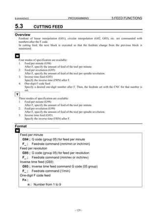 B-64484EN/03                                   PROGRAMMING                         5.FEED FUNCTIONS

5.3              CUTTING FEED
Overview
     Feedrate of linear interpolation (G01), circular interpolation (G02, G03), etc. are commanded with
     numbers after the F code.
     In cutting feed, the next block is executed so that the feedrate change from the previous block is
     minimized.

 M
     Four modes of specification are available:
     1. Feed per minute (G94)
          After F, specify the amount of feed of the tool per minute.
     2. Feed per revolution (G95)
          After F, specify the amount of feed of the tool per spindle revolution.
     3. Inverse time feed (G93)
          Specify the inverse time (FRN) after F.
     4. One-digit F code feed
          Specify a desired one-digit number after F. Then, the feedrate set with the CNC for that number is
          set.
 T
     Three modes of specification are available:
     1. Feed per minute (G98)
         After F, specify the amount of feed of the tool per minute.
     2. Feed per revolution (G99)
         After F, specify the amount of feed of the tool per spindle revolution.
     3. Inverse time feed (G93)
         Specify the inverse time (FRN) after F.

Format
 M
      Feed per minute
        G94 ; G code (group 05) for feed per minute
        F_ ; Feedrate command (mm/min or inch/min)
      Feed per revolution
        G95 ; G code (group 05) for feed per revolution
        F_ ; Feedrate command (mm/rev or inch/rev)
      Inverse time feed (G93)
        G93 ; Inverse time feed command G code (05 group)
        F_ ; Feedrate command (1/min)
      One-digit F code feed
        Fn ;
            n : Number from 1 to 9




                                                     - 129 -
 