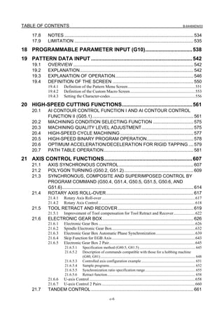 TABLE OF CONTENTS                                                                                                                        B-64484EN/03


     17.8     NOTES ...................................................................................................... 534
     17.9     LIMITATION .............................................................................................. 535
18 PROGRAMMABLE PARAMETER INPUT (G10)................................ 538
19 PATTERN DATA INPUT ..................................................................... 542
     19.1     OVERVIEW ............................................................................................... 542
     19.2     EXPLANATION.......................................................................................... 542
     19.3     EXPLANATION OF OPERATION.............................................................. 546
     19.4     DEFINITION OF THE SCREEN ................................................................ 550
              19.4.1     Definition of the Pattern Menu Screen.................................................................551
              19.4.2     Definition of the Custom Macro Screen...............................................................553
              19.4.3     Setting the Character-codes..................................................................................556

20 HIGH-SPEED CUTTING FUNCTIONS................................................ 561
     20.1     AI CONTOUR CONTROL FUNCTION I AND AI CONTOUR CONTROL
              FUNCTION II (G05.1) ................................................................................ 561
     20.2     MACHINING CONDITION SELECTING FUNCTION ................................ 575
     20.3     MACHINING QUALITY LEVEL ADJUSTMENT......................................... 575
     20.4     HIGH-SPEED CYCLE MACHINING .......................................................... 577
     20.5     HIGH-SPEED BINARY PROGRAM OPERATION..................................... 578
     20.6     OPTIMUM ACCELERATION/DECELERATION FOR RIGID TAPPING .... 579
     20.7     PATH TABLE OPERATION....................................................................... 581
21 AXIS CONTROL FUNCTIONS............................................................ 607
     21.1     AXIS SYNCHRONOUS CONTROL........................................................... 607
     21.2     POLYGON TURNING (G50.2, G51.2)....................................................... 609
     21.3     SYNCHRONOUS, COMPOSITE AND SUPERIMPOSED CONTROL BY
              PROGRAM COMMAND (G50.4, G51.4, G50.5, G51.5, G50.6, AND
              G51.6)........................................................................................................ 614
     21.4     ROTARY AXIS ROLL-OVER ..................................................................... 617
              21.4.1     Rotary Axis Roll-over ..........................................................................................617
              21.4.2     Rotary Axis Control .............................................................................................618
     21.5     TOOL RETRACT AND RECOVER............................................................ 619
              21.5.1     Improvement of Tool compensation for Tool Retract and Recover.....................622
     21.6     ELECTRONIC GEAR BOX ........................................................................ 626
              21.6.1     Electronic Gear Box .............................................................................................626
              21.6.2     Spindle Electronic Gear Box ................................................................................632
              21.6.3     Electronic Gear Box Automatic Phase Synchronization ......................................639
              21.6.4     Skip Function for EGB Axis ................................................................................643
              21.6.5     Electronic Gear Box 2 Pair...................................................................................645
                          21.6.5.1       Specification method (G80.5, G81.5) ........................................................... 645
                          21.6.5.2       Description of commands compatible with those for a hobbing machine
                                         (G80, G81) .................................................................................................... 648
                          21.6.5.3       Controlled axis configuration example ......................................................... 651
                          21.6.5.4       Sample programs........................................................................................... 652
                          21.6.5.5       Synchronization ratio specification range..................................................... 655
                          21.6.5.6       Retract function............................................................................................. 658
              21.6.6     U-axis Control ......................................................................................................658
              21.6.7     U-axis Control 2 Pairs ..........................................................................................660
     21.7     TANDEM CONTROL ................................................................................. 661

                                                                   c-6
 