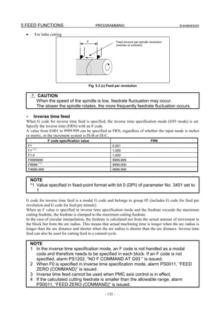 5.FEED FUNCTIONS                                PROGRAMMING                                          B-64484EN/03


 •        For lathe cutting
                                           F                    Feed amount per spindle revolution
                                                                (mm/rev or inch/rev)




                                            Fig. 5.3 (c) Feed per revolution


           CAUTION
           When the speed of the spindle is low, feedrate fluctuation may occur.
           The slower the spindle rotates, the more frequently feedrate fluctuation occurs.

  -      Inverse time feed
 When G code for inverse time feed is specified, the inverse time specification mode (G93 mode) is set.
 Specify the inverse time (FRN) with an F code.
 A value from 0.001 to 9999.999 can be specified as FRN, regardless of whether the input mode is inches
 or metric, or the increment system is IS-B or IS-C.
                   F code specification value                                            FRN
      F1                                                   0.001
      F1 (*1)                                              1.000
      F1.0                                                 1.000
      F9999999                                             9999.999
      F9999 (*1)                                           9999.000
      F9999.999                                            9999.999


       NOTE
       *1 Value specified in fixed-point format with bit 0 (DPI) of parameter No. 3401 set to
          1

 G code for inverse time feed is a modal G code and belongs to group 05 (includes G code for feed per
 revolution and G code for feed per minute).
 When an F value is specified in inverse time specification mode and the feedrate exceeds the maximum
 cutting feedrate, the feedrate is clamped to the maximum cutting feedrate.
 In the case of circular interpolation, the feedrate is calculated not from the actual amount of movement in
 the block but from the arc radius. This means that actual machining time is longer when the arc radius is
 longer than the arc distance and shorter when the arc radius is shorter than the arc distance. Inverse time
 feed can also be used for cutting feed in a canned cycle.

       NOTE
       1 In the inverse time specification mode, an F code is not handled as a modal
         code and therefore needs to be specified in each block. If an F code is not
         specified, alarm PS1202, “NO F COMMAND AT G93 ” is issued.
       2 When F0 is specified in inverse time specification mode, alarm PS0011, “FEED
         ZERO (COMMAND)” is issued.
       3 Inverse time feed cannot be used when PMC axis control is in effect.
       4 If the calculated cutting feedrate is smaller than the allowable range, alarm
         PS0011, “FEED ZERO (COMMAND)” is issued.

                                                      - 132 -
 