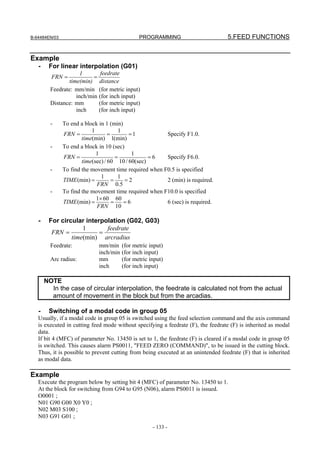 B-64484EN/03                                     PROGRAMMING                       5.FEED FUNCTIONS


Example
   -    For linear interpolation (G01)
                      1         feedrate
         FRN =             =
                 time(min)     distance
         Feedrate: mm/min      (for metric input)
                    inch/min   (for inch input)
         Distance: mm          (for metric input)
                    inch       (for inch input)

         -     To end a block in 1 (min)
                           1            1
               FRN =               =       =1           Specify F1.0.
                       time(min) 1(min)
         -     To end a block in 10 (sec)
                             1               1
               FRN =                   =           =6   Specify F6.0.
                       time(sec) / 60 10 / 60(sec)
         -     To find the movement time required when F0.5 is specified
                               1        1
               TIME (min) =          =    =2            2 (min) is required.
                             FRN 0.5
         -     To find the movement time required when F10.0 is specified
                             1× 60 60
               TIME (min) =          =    =6            6 (sec) is required.
                             FRN 10

   -    For circular interpolation (G02, G03)
                    1       feedrate
         FRN =            =
                time(min) arcradius
         Feedrate:             mm/min     (for metric input)
                               inch/min   (for inch input)
         Arc radius:           mm         (for metric input)
                               inch       (for inch input)

       NOTE
         In the case of circular interpolation, the feedrate is calculated not from the actual
         amount of movement in the block but from the arcadias.

   -    Switching of a modal code in group 05
   Usually, if a modal code in group 05 is switched using the feed selection command and the axis command
   is executed in cutting feed mode without specifying a feedrate (F), the feedrate (F) is inherited as modal
   data.
   If bit 4 (MFC) of parameter No. 13450 is set to 1, the feedrate (F) is cleared if a modal code in group 05
   is switched. This causes alarm PS0011, "FEED ZERO (COMMAND)", to be issued in the cutting block.
   Thus, it is possible to prevent cutting from being executed at an unintended feedrate (F) that is inherited
   as modal data.

Example
   Execute the program below by setting bit 4 (MFC) of parameter No. 13450 to 1.
   At the block for switching from G94 to G95 (N06), alarm PS0011 is issued.
   O0001 ;
   N01 G90 G00 X0 Y0 ;
   N02 M03 S100 ;
   N03 G91 G01 ;
                                                       - 133 -
 