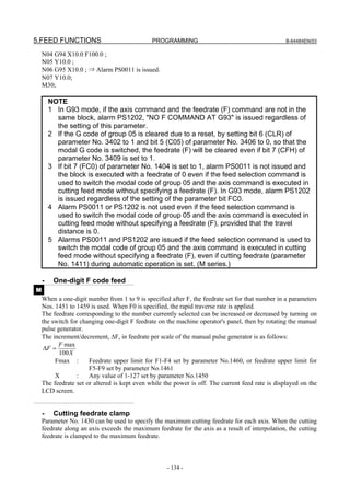 5.FEED FUNCTIONS                              PROGRAMMING                                         B-64484EN/03

    N04 G94 X10.0 F100.0 ;
    N05 Y10.0 ;
    N06 G95 X10.0 ; ⇒ Alarm PS0011 is issued.
    N07 Y10.0;
    M30;

        NOTE
        1 In G93 mode, if the axis command and the feedrate (F) command are not in the
          same block, alarm PS1202, "NO F COMMAND AT G93" is issued regardless of
          the setting of this parameter.
        2 If the G code of group 05 is cleared due to a reset, by setting bit 6 (CLR) of
          parameter No. 3402 to 1 and bit 5 (C05) of parameter No. 3406 to 0, so that the
          modal G code is switched, the feedrate (F) will be cleared even if bit 7 (CFH) of
          parameter No. 3409 is set to 1.
        3 If bit 7 (FC0) of parameter No. 1404 is set to 1, alarm PS0011 is not issued and
          the block is executed with a feedrate of 0 even if the feed selection command is
          used to switch the modal code of group 05 and the axis command is executed in
          cutting feed mode without specifying a feedrate (F). In G93 mode, alarm PS1202
          is issued regardless of the setting of the parameter bit FC0.
        4 Alarm PS0011 or PS1202 is not used even if the feed selection command is
          used to switch the modal code of group 05 and the axis command is executed in
          cutting feed mode without specifying a feedrate (F), provided that the travel
          distance is 0.
        5 Alarms PS0011 and PS1202 are issued if the feed selection command is used to
          switch the modal code of group 05 and the axis command is executed in cutting
          feed mode without specifying a feedrate (F), even if cutting feedrate (parameter
          No. 1411) during automatic operation is set. (M series.)

    -    One-digit F code feed
M
    When a one-digit number from 1 to 9 is specified after F, the feedrate set for that number in a parameters
    Nos. 1451 to 1459 is used. When F0 is specified, the rapid traverse rate is applied.
    The feedrate corresponding to the number currently selected can be increased or decreased by turning on
    the switch for changing one-digit F feedrate on the machine operator's panel, then by rotating the manual
    pulse generator.
    The increment/decrement, ΔF, in feedrate per scale of the manual pulse generator is as follows:
          F max
     ΔF =
           100 X
         Fmax :       Feedrate upper limit for F1-F4 set by parameter No.1460, or feedrate upper limit for
                      F5-F9 set by parameter No.1461
         X       :    Any value of 1-127 set by parameter No.1450
    The feedrate set or altered is kept even while the power is off. The current feed rate is displayed on the
    LCD screen.


    -    Cutting feedrate clamp
    Parameter No. 1430 can be used to specify the maximum cutting feedrate for each axis. When the cutting
    feedrate along an axis exceeds the maximum feedrate for the axis as a result of interpolation, the cutting
    feedrate is clamped to the maximum feedrate.



                                                    - 134 -
 