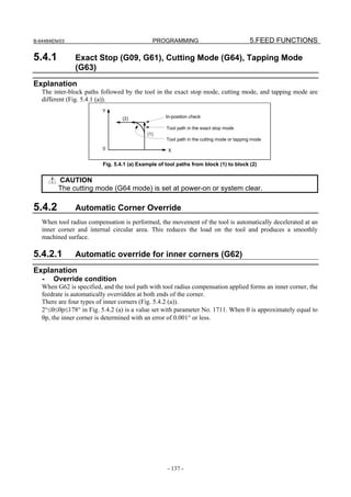 B-64484EN/03                                  PROGRAMMING                                  5.FEED FUNCTIONS

5.4.1          Exact Stop (G09, G61), Cutting Mode (G64), Tapping Mode
               (G63)
Explanation
   The inter-block paths followed by the tool in the exact stop mode, cutting mode, and tapping mode are
   different (Fig. 5.4.1 (a)).
                          Y
                                  (2)               In-position check

                                                    Tool path in the exact stop mode
                                            (1)
                                                    Tool path in the cutting mode or tapping mode
                          0                          X


                          Fig. 5.4.1 (a) Example of tool paths from block (1) to block (2)


         CAUTION
         The cutting mode (G64 mode) is set at power-on or system clear.

5.4.2          Automatic Corner Override
   When tool radius compensation is performed, the movement of the tool is automatically decelerated at an
   inner corner and internal circular area. This reduces the load on the tool and produces a smoothly
   machined surface.

5.4.2.1        Automatic override for inner corners (G62)
Explanation
   -   Override condition
   When G62 is specified, and the tool path with tool radius compensation applied forms an inner corner, the
   feedrate is automatically overridden at both ends of the corner.
   There are four types of inner corners (Fig. 5.4.2 (a)).
   2°≤θ≤θp≤178° in Fig. 5.4.2 (a) is a value set with parameter No. 1711. When θ is approximately equal to
   θp, the inner corner is determined with an error of 0.001° or less.




                                                    - 137 -
 