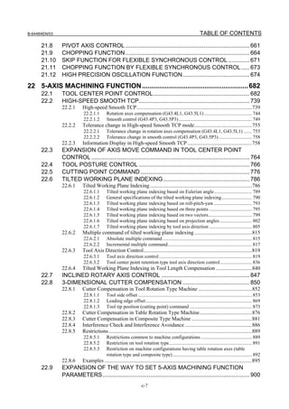 B-64484EN/03                                                                                                   TABLE OF CONTENTS

      21.8     PIVOT AXIS CONTROL ............................................................................ 661
      21.9     CHOPPING FUNCTION ............................................................................ 664
      21.10    SKIP FUNCTION FOR FLEXIBLE SYNCHRONOUS CONTROL ............. 671
      21.11    CHOPPING FUNCTION BY FLEXIBLE SYNCHRONOUS CONTROL ..... 673
      21.12    HIGH PRECISION OSCILLATION FUNCTION ......................................... 674
22 5-AXIS MACHINING FUNCTION ........................................................ 682
      22.1     TOOL CENTER POINT CONTROL........................................................... 682
      22.2     HIGH-SPEED SMOOTH TCP.................................................................... 739
               22.2.1     High-speed Smooth TCP......................................................................................739
                          22.2.1.1        Rotation axes compensation (G43.4L1, G43.5L1) ....................................... 744
                          22.2.1.2        Smooth control (G43.4P3, G43.5P3) ............................................................ 749
               22.2.2     Tolerance change in High-speed Smooth TCP mode...........................................755
                          22.2.2.1        Tolerance change in rotation axes compensation (G43.4L1, G43.5L1) ....... 755
                          22.2.2.2        Tolerance change in smooth control (G43.4P3, G43.5P3) ........................... 758
               22.2.3     Information Display in High-speed Smooth TCP ................................................758
      22.3     EXPANSION OF AXIS MOVE COMMAND IN TOOL CENTER POINT
               CONTROL ................................................................................................. 764
      22.4     TOOL POSTURE CONTROL .................................................................... 766
      22.5     CUTTING POINT COMMAND ................................................................... 776
      22.6     TILTED WORKING PLANE INDEXING..................................................... 786
               22.6.1     Tilted Working Plane Indexing ............................................................................786
                          22.6.1.1        Tilted working plane indexing based on Eulerian angle............................... 789
                          22.6.1.2        General specifications of the tilted working plane indexing......................... 790
                          22.6.1.3        Tilted working plane indexing based on roll-pitch-yaw ............................... 793
                          22.6.1.4        Tilted working plane indexing based on three points ................................... 795
                          22.6.1.5        Tilted working plane indexing based on two vectors.................................... 799
                          22.6.1.6        Tilted working plane indexing based on projection angles........................... 802
                          22.6.1.7        Tilted working plane indexing by tool axis direction ................................... 805
               22.6.2     Multiple command of tilted working plane indexing ...........................................815
                          22.6.2.1        Absolute multiple command ......................................................................... 815
                          22.6.2.2        Incremental multiple command..................................................................... 817
               22.6.3     Tool Axis Direction Control.................................................................................819
                          22.6.3.1        Tool axis direction control ............................................................................ 819
                          22.6.3.2        Tool center point retention type tool axis direction control .......................... 836
               22.6.4     Tilted Working Plane Indexing in Tool Length Compensation ...........................840
      22.7     INCLINED ROTARY AXIS CONTROL ...................................................... 847
      22.8     3-DIMENSIONAL CUTTER COMPENSATION ......................................... 850
               22.8.1     Cutter Compensation in Tool Rotation Type Machine ........................................852
                          22.8.1.1        Tool side offset ............................................................................................. 853
                          22.8.1.2        Leading edge offset....................................................................................... 869
                          22.8.1.3        Tool tip position (cutting point) command ................................................... 873
               22.8.2     Cutter Compensation in Table Rotation Type Machine.......................................876
               22.8.3     Cutter Compensation in Composite Type Machine .............................................881
               22.8.4     Interference Check and Interference Avoidance ..................................................886
               22.8.5     Restrictions...........................................................................................................889
                          22.8.5.1        Restrictions common to machine configurations .......................................... 889
                          22.8.5.2        Restriction on tool rotation type.................................................................... 891
                          22.8.5.3        Restriction on machine configurations having table rotation axes (table
                                          rotation type and composite type) ................................................................. 892
               22.8.6     Examples ..............................................................................................................895
      22.9     EXPANSION OF THE WAY TO SET 5-AXIS MACHINING FUNCTION
               PARAMETERS .......................................................................................... 900
                                                                   c-7
 