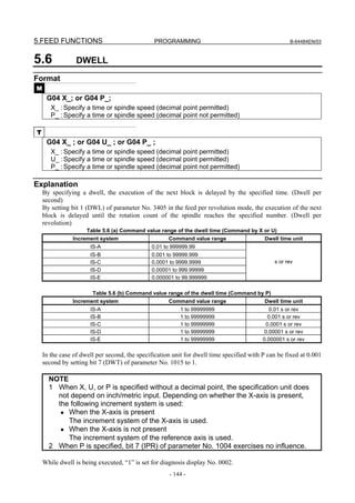 5.FEED FUNCTIONS                               PROGRAMMING                                           B-64484EN/03



5.6              DWELL
Format
M
     G04 X_; or G04 P_;
       X_ : Specify a time or spindle speed (decimal point permitted)
       P_ : Specify a time or spindle speed (decimal point not permitted)

T
     G04 X_ ; or G04 U_ ; or G04 P_ ;
       X_ : Specify a time or spindle speed (decimal point permitted)
       U_ : Specify a time or spindle speed (decimal point permitted)
       P_ : Specify a time or spindle speed (decimal point not permitted)

Explanation
    By specifying a dwell, the execution of the next block is delayed by the specified time. (Dwell per
    second)
    By setting bit 1 (DWL) of parameter No. 3405 in the feed per revolution mode, the execution of the next
    block is delayed until the rotation count of the spindle reaches the specified number. (Dwell per
    revolution)
                    Table 5.6 (a) Command value range of the dwell time (Command by X or U)
               Increment system                   Command value range                 Dwell time unit
                      IS-A                    0.01 to 999999.99
                      IS-B                    0.001 to 99999.999
                      IS-C                    0.0001 to 9999.9999                             s or rev
                      IS-D                    0.00001 to 999.99999
                      IS-E                    0.000001 to 99.999999

                      Table 5.6 (b) Command value range of the dwell time (Command by P)
               Increment system                   Command value range                Dwell time unit
                      IS-A                               1 to 99999999                       0.01 s or rev
                      IS-B                               1 to 99999999                      0.001 s or rev
                      IS-C                               1 to 99999999                     0.0001 s or rev
                      IS-D                               1 to 99999999                     0.00001 s or rev
                      IS-E                               1 to 99999999                    0.000001 s or rev

    In the case of dwell per second, the specification unit for dwell time specified with P can be fixed at 0.001
    second by setting bit 7 (DWT) of parameter No. 1015 to 1.

      NOTE
      1 When X, U, or P is specified without a decimal point, the specification unit does
        not depend on inch/metric input. Depending on whether the X-axis is present,
        the following increment system is used:
         • When the X-axis is present
           The increment system of the X-axis is used.
         • When the X-axis is not present
           The increment system of the reference axis is used.
      2 When P is specified, bit 7 (IPR) of parameter No. 1004 exercises no influence.

    While dwell is being executed, “1” is set for diagnosis display No. 0002.
                                                     - 144 -
 