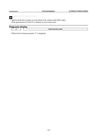 B-64484EN/03                                   PROGRAMMING                          5.FEED FUNCTIONS


 M
     Specify dwell also to make an exact check in the cutting mode (G64 mode).
     If the specification of P and X is omitted, an exact stop occurs.

Diagnosis display
          2                                                Dwell execution status


     While dwell is being executed, “1” is displayed.




                                                        - 145 -
 