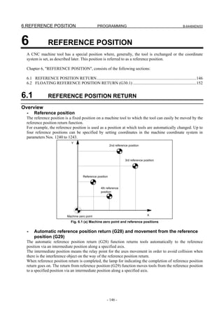 6.REFERENCE POSITION                                PROGRAMMING                                                   B-64484EN/03




6               REFERENCE POSITION
 A CNC machine tool has a special position where, generally, the tool is exchanged or the coordinate
 system is set, as described later. This position is referred to as a reference position.

 Chapter 6, "REFERENCE POSITION", consists of the following sections:

 6.1 REFERENCE POSITION RETURN................................................................................................146
 6.2 FLOATING REFERENCE POSITION RETURN (G30.1) .............................................................152


6.1             REFERENCE POSITION RETURN
Overview
  -   Reference position
 The reference position is a fixed position on a machine tool to which the tool can easily be moved by the
 reference position return function.
 For example, the reference position is used as a position at which tools are automatically changed. Up to
 four reference positions can be specified by setting coordinates in the machine coordinate system in
 parameters Nos. 1240 to 1243.
                                 Y
                                                              2nd reference position



                                                                         3rd reference position




                                         Reference position


                                                      4th reference
                                                      position




                              Machine zero point                                         X

                                 Fig. 6.1 (a) Machine zero point and reference positions

  -   Automatic reference position return (G28) and movement from the reference
      position (G29)
 The automatic reference position return (G28) function returns tools automatically to the reference
 position via an intermediate position along a specified axis.
 The intermediate position means the relay point for the axes movement in order to avoid collision when
 there is the interference object on the way of the reference position return.
 When reference position return is completed, the lamp for indicating the completion of reference position
 return goes on. The return from reference position (G29) function moves tools from the reference position
 to a specified position via an intermediate position along a specified axis.




                                                           - 146 -
 