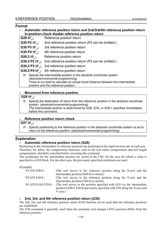 6.REFERENCE POSITION                         PROGRAMMING                                          B-64484EN/03


Format
  -     Automatic reference position return and 2nd/3rd/4th reference position return
        In-position check disable reference position return
      G28 IP_;       Reference position return
      G30 P2 IP_;    2nd reference position return (P2 can be omitted.)
      G30 P3 IP_;    3rd reference position return
      G30 P4 IP_;    4th reference position return
      G28.2 IP_;     Reference position return
      G30.2 P2 IP_; 2nd reference position return (P2 can be omitted.)
      G30.2 P3 IP_; 3rd reference position return
      G30.2 P4 IP_; 4th reference position return
       IP : Specify the intermediate position in the absolute coordinate system.
            (absolute/incremental programming)
            There is no need to calculate an actual travel distance between the intermediate
            position and the reference position.

  -     Movement from reference position
      G29 IP_;
       IP : Specify the destination of return from the reference position in the absolute coordinate
            system. (absolute/incremental programming)
            The intermediate position is determined by G28, G30, or G30.1 specified immediately
            before this command.

  -     Reference position return check
      G27 IP_;
       IP : Specify positioning to the reference position in the absolute coordinate system so as to
            return to the reference position. (absolute/incremental programming)

Explanation
  -     Automatic reference position return (G28)
  Positioning to the intermediate or reference positions are performed at the rapid traverse rate of each axis.
  Therefore, for safety, the compensation functions, such as the tool radius compensation and tool length
  compensation, should be cancelled before executing this command.
  The coordinates for the intermediate position are stored in the CNC for the axes for which a value is
  specified in a G28 block. For the other axes, the previously specified coordinates are used.

  (Example)
      N1 G28 X40.0 ;             (The tool moves to the reference position along the X-axis and the
                                 intermediate position (X40.0) is stored.)
         N2 G28 Y60.0 ;          (The tool moves to the reference position along the Y-axis and the
                                 intermediate position (Y60.0) is stored.)
         N3 G29 X10.0 Y20.0 ;    (The tool moves to the position specified with G29 via the intermediate
                                 position (X40.0 Y60.0) previously specified with G28 along the X-axis and
                                 Y-axis.)

  -     2nd, 3rd, and 4th reference position return (G30)
  The 2nd, 3rd, and 4th reference position return (G30) function can be used after the reference positions
  are established.
  The G30 command is generally used when the automatic tool changer (ATC) position differs from the
  reference position.
                                                   - 148 -
 
