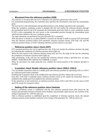 B-64484EN/03                                 PROGRAMMING                    6.REFERENCE POSITION


   -   Movement from the reference position (G29)
   This function is executed after the tool is returned to the reference position by G28 or G30.
   For incremental programming, the command value specifies the incremental value from the intermediate
   point.
   The tool moves to the intermediate and specified positions at the feedrate specified with a parameter.
   When the workpiece coordinate system is changed after the tool reaches the reference position through
   the intermediate point by the G28 command, the intermediate point also shifts to a new coordinate system.
   If G29 is then commanded, the tool moves to the commanded position through the intermediate point
   which has been shifted to the new coordinate system.
   The same operations are performed also for G30 and G30.1 commands.
   After the power is turned on, an alarm PS0305 is issued if an attempt is made to execute G29 (movement
   from the reference position) before G28 (automatic reference position return), G30 (2nd, 3rd, and 4th
   reference position return), or G30.1 (floating reference position return) is executed.

   -   Reference position return check (G27)
   G27 command positions the tool at rapid traverse rate. If the tool reaches the reference position, the lamp
   for indicating the completion of reference position return lights up.
   When the tool returns to the reference position along only one axis, the lamp for the axis for indicating
   the completion of reference position return lights up.
   After positioning, if the tool has not reached the reference position along a specified axis, an alarm
   PS0092, "ZERO RETURN CHECK (G27) ERROR" is issued.
   When no movement was made along the axis, whether the current position is the reference position is
   checked.

   -   In-position check disable reference position return (G28.2, G30.2)
   You can disable in-position check at a middle point and reference position by specifying G28.2 or G30.2
   as a reference point return command.
   Disabling the in-position check at the middle point and reference position reduces the cycle time.
   Note that, if the G28.2 command causes reference position return at low speed, the in-position check is
   disabled at the middle point but enabled at the reference position.
   In the operations of and restrictions on reference position return, G28.2 and G30.2 are the same as G28
   and G30, except for in-position check.

   -   Setting of the reference position return feedrate
   Before a coordinate system is established with the first reference position return after power-on, the
   manual and automatic reference position return feedrates and automatic rapid traverse rate conform to the
   setting of parameter No. 1428 for each axis.
   After a reference position is established upon the completion of reference position return, the manual
   reference position return feedrate conforms to the setting of the parameter No. 1428 for each axis.




                                                   - 149 -
 