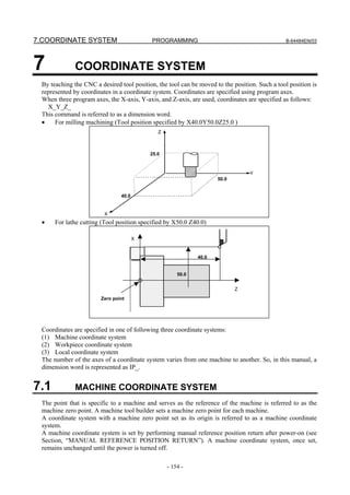 7.COORDINATE SYSTEM                        PROGRAMMING                                          B-64484EN/03




7            COORDINATE SYSTEM
 By teaching the CNC a desired tool position, the tool can be moved to the position. Such a tool position is
 represented by coordinates in a coordinate system. Coordinates are specified using program axes.
 When three program axes, the X-axis, Y-axis, and Z-axis, are used, coordinates are specified as follows:
   X_Y_Z_
 This command is referred to as a dimension word.
 •    For milling machining (Tool position specified by X40.0Y50.0Z25.0 )
                                              Z



                                           25.0



                                                                                  Y
                                                                     50.0


                                40.0


                         X
 •    For lathe cutting (Tool position specified by X50.0 Z40.0)

                                       X


                                                             40.0


                                                      50.0


                                                                            Z
                        Zero point




 Coordinates are specified in one of following three coordinate systems:
 (1) Machine coordinate system
 (2) Workpiece coordinate system
 (3) Local coordinate system
 The number of the axes of a coordinate system varies from one machine to another. So, in this manual, a
 dimension word is represented as IP_.


7.1          MACHINE COORDINATE SYSTEM
 The point that is specific to a machine and serves as the reference of the machine is referred to as the
 machine zero point. A machine tool builder sets a machine zero point for each machine.
 A coordinate system with a machine zero point set as its origin is referred to as a machine coordinate
 system.
 A machine coordinate system is set by performing manual reference position return after power-on (see
 Section, “MANUAL REFERENCE POSITION RETURN”). A machine coordinate system, once set,
 remains unchanged until the power is turned off.

                                                  - 154 -
 