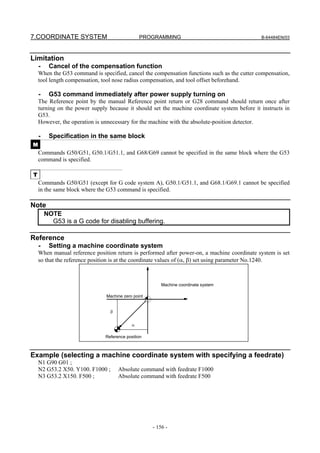 7.COORDINATE SYSTEM                             PROGRAMMING                                   B-64484EN/03




Limitation
    -    Cancel of the compensation function
    When the G53 command is specified, cancel the compensation functions such as the cutter compensation,
    tool length compensation, tool nose radius compensation, and tool offset beforehand.

    -    G53 command immediately after power supply turning on
    The Reference point by the manual Reference point return or G28 command should return once after
    turning on the power supply because it should set the machine coordinate system before it instructs in
    G53.
    However, the operation is unnecessary for the machine with the absolute-position detector.

    -    Specification in the same block
M
    Commands G50/G51, G50.1/G51.1, and G68/G69 cannot be specified in the same block where the G53
    command is specified.

T
    Commands G50/G51 (except for G code system A), G50.1/G51.1, and G68.1/G69.1 cannot be specified
    in the same block where the G53 command is specified.

Note
        NOTE
          G53 is a G code for disabling buffering.

Reference
    -    Setting a machine coordinate system
    When manual reference position return is performed after power-on, a machine coordinate system is set
    so that the reference position is at the coordinate values of (α, β) set using parameter No.1240.



                                                        Machine coordinate system

                               Machine zero point


                                 β


                                            α

                               Reference position



Example (selecting a machine coordinate system with specifying a feedrate)
    N1 G90 G01 ;
    N2 G53.2 X50. Y100. F1000 ;      Absolute command with feedrate F1000
    N3 G53.2 X150. F500 ;            Absolute command with feedrate F500




                                                    - 156 -
 