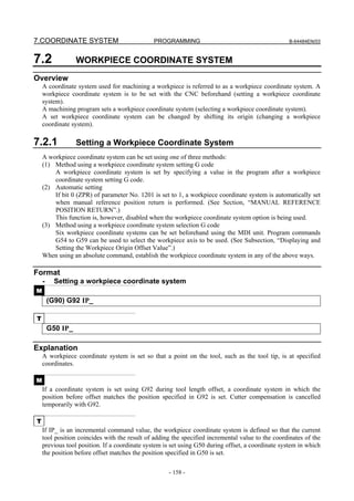 7.COORDINATE SYSTEM                           PROGRAMMING                                          B-64484EN/03



7.2               WORKPIECE COORDINATE SYSTEM
Overview
    A coordinate system used for machining a workpiece is referred to as a workpiece coordinate system. A
    workpiece coordinate system is to be set with the CNC beforehand (setting a workpiece coordinate
    system).
    A machining program sets a workpiece coordinate system (selecting a workpiece coordinate system).
    A set workpiece coordinate system can be changed by shifting its origin (changing a workpiece
    coordinate system).

7.2.1             Setting a Workpiece Coordinate System
    A workpiece coordinate system can be set using one of three methods:
    (1) Method using a workpiece coordinate system setting G code
        A workpiece coordinate system is set by specifying a value in the program after a workpiece
        coordinate system setting G code.
    (2) Automatic setting
        If bit 0 (ZPR) of parameter No. 1201 is set to 1, a workpiece coordinate system is automatically set
        when manual reference position return is performed. (See Section, “MANUAL REFERENCE
        POSITION RETURN”.)
        This function is, however, disabled when the workpiece coordinate system option is being used.
    (3) Method using a workpiece coordinate system selection G code
        Six workpiece coordinate systems can be set beforehand using the MDI unit. Program commands
        G54 to G59 can be used to select the workpiece axis to be used. (See Subsection, “Displaying and
        Setting the Workpiece Origin Offset Value”.)
    When using an absolute command, establish the workpiece coordinate system in any of the above ways.

Format
    -     Setting a workpiece coordinate system
M
        (G90) G92 IP_

T
        G50 IP_

Explanation
    A workpiece coordinate system is set so that a point on the tool, such as the tool tip, is at specified
    coordinates.

M
    If a coordinate system is set using G92 during tool length offset, a coordinate system in which the
    position before offset matches the position specified in G92 is set. Cutter compensation is cancelled
    temporarily with G92.

T
    If IP_ is an incremental command value, the workpiece coordinate system is defined so that the current
    tool position coincides with the result of adding the specified incremental value to the coordinates of the
    previous tool position. If a coordinate system is set using G50 during offset, a coordinate system in which
    the position before offset matches the position specified in G50 is set.

                                                    - 158 -
 