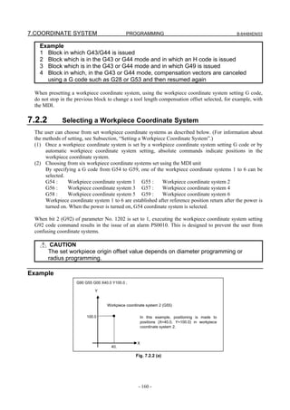 7.COORDINATE SYSTEM                          PROGRAMMING                                          B-64484EN/03


   Example
   1 Block in which G43/G44 is issued
   2 Block which is in the G43 or G44 mode and in which an H code is issued
   3 Block which is in the G43 or G44 mode and in which G49 is issued
   4 Block in which, in the G43 or G44 mode, compensation vectors are canceled
     using a G code such as G28 or G53 and then resumed again

 When presetting a workpiece coordinate system, using the workpiece coordinate system setting G code,
 do not stop in the previous block to change a tool length compensation offset selected, for example, with
 the MDI.

7.2.2        Selecting a Workpiece Coordinate System
 The user can choose from set workpiece coordinate systems as described below. (For information about
 the methods of setting, see Subsection, “Setting a Workpiece Coordinate System”.)
 (1) Once a workpiece coordinate system is set by a workpiece coordinate system setting G code or by
      automatic workpiece coordinate system setting, absolute commands indicate positions in the
      workpiece coordinate system.
 (2) Choosing from six workpiece coordinate systems set using the MDI unit
      By specifying a G code from G54 to G59, one of the workpiece coordinate systems 1 to 6 can be
      selected.
      G54 :     Workpiece coordinate system 1 G55 :         Workpiece coordinate system 2
      G56 :     Workpiece coordinate system 3 G57 :         Workpiece coordinate system 4
      G58 :     Workpiece coordinate system 5 G59 :         Workpiece coordinate system 6
      Workpiece coordinate system 1 to 6 are established after reference position return after the power is
      turned on. When the power is turned on, G54 coordinate system is selected.

 When bit 2 (G92) of parameter No. 1202 is set to 1, executing the workpiece coordinate system setting
 G92 code command results in the issue of an alarm PS0010. This is designed to prevent the user from
 confusing coordinate systems.

         CAUTION
        The set workpiece origin offset value depends on diameter programming or
        radius programming.

Example
                    G90 G55 G00 X40.0 Y100.0 ;

                             Y


                                   Workpiece coordinate system 2 (G55)

                         100.0                         In this example, positioning is made to
                                                       positions (X=40.0, Y=100.0) in workpiece
                                                       coordinate system 2.



                                                   X
                                     40.

                                                  Fig. 7.2.2 (a)




                                                   - 160 -
 