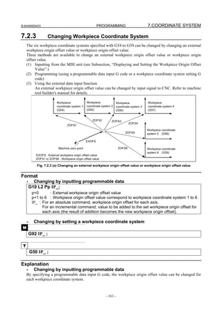 B-64484EN/03                                             PROGRAMMING                       7.COORDINATE SYSTEM

7.2.3               Changing Workpiece Coordinate System
     The six workpiece coordinate systems specified with G54 to G59 can be changed by changing an external
     workpiece origin offset value or workpiece origin offset value.
     Three methods are available to change an external workpiece origin offset value or workpiece origin
     offset value.
     (1) Inputting from the MDI unit (see Subsection, “Displaying and Setting the Workpiece Origin Offset
          Value”.)
     (2) Programming (using a programmable data input G code or a workpiece coordinate system setting G
          code)
     (3) Using the external data input function
          An external workpiece origin offset value can be changed by input signal to CNC. Refer to machine
          tool builder's manual for details.

                           Workpiece             Workpiece           Workpiece             Workpiece
                           coordinate system 1   coordinate system 2 coordinate system 3   coordinate system 4
                           (G54)                 (G55)               (G56)                 (G57)


                                                     ZOFS2        ZOFS3
                                                                                ZOFS4
                                  ZOFS1
                                                                                           Workpiece coordinate
                                                                            ZOFS5          system 5 (G58)

                                                 EXOFS

                            Machine zero point                          ZOFS6              Workpiece coordinate
                                                                                           system 6 (G59)
            EXOFS : External workpiece origin offset value
            ZOFS1 to ZOFS6 : Workpiece origin offset value

             Fig. 7.2.3 (a) Changing an external workpiece origin offset value or workpiece origin offset value


Format
     -     Changing by inputting programmable data
         G10 L2 Pp IP_;
          p=0       : External workpiece origin offset value
          p=1 to 6 : Workpiece origin offset value correspond to workpiece coordinate system 1 to 6
          IP_ : For an absolute command, workpiece origin offset for each axis.
                For an incremental command, value to be added to the set workpiece origin offset for
                each axis (the result of addition becomes the new workpiece origin offset).

     -     Changing by setting a workpiece coordinate system
 M
         G92 IP_ ;

 T
         G50 IP_ ;

Explanation
     -     Changing by inputting programmable data
     By specifying a programmable data input G code, the workpiece origin offset value can be changed for
     each workpiece coordinate system.



                                                              - 161 -
 