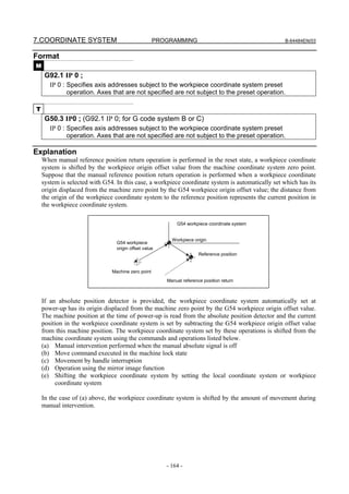 7.COORDINATE SYSTEM                                 PROGRAMMING                                    B-64484EN/03


Format
M
     G92.1 IP 0 ;
       IP 0 : Specifies axis addresses subject to the workpiece coordinate system preset
              operation. Axes that are not specified are not subject to the preset operation.

T
     G50.3 IP0 ; (G92.1 IP 0; for G code system B or C)
       IP 0 : Specifies axis addresses subject to the workpiece coordinate system preset
              operation. Axes that are not specified are not subject to the preset operation.

Explanation
    When manual reference position return operation is performed in the reset state, a workpiece coordinate
    system is shifted by the workpiece origin offset value from the machine coordinate system zero point.
    Suppose that the manual reference position return operation is performed when a workpiece coordinate
    system is selected with G54. In this case, a workpiece coordinate system is automatically set which has its
    origin displaced from the machine zero point by the G54 workpiece origin offset value; the distance from
    the origin of the workpiece coordinate system to the reference position represents the current position in
    the workpiece coordinate system.

                                                           G54 workpiece coordinate system


                                                         Workpiece origin
                                 G54 workpiece
                                 origin offset value
                                                                      Reference position


                               Machine zero point
                                                       Manual reference position return



    If an absolute position detector is provided, the workpiece coordinate system automatically set at
    power-up has its origin displaced from the machine zero point by the G54 workpiece origin offset value.
    The machine position at the time of power-up is read from the absolute position detector and the current
    position in the workpiece coordinate system is set by subtracting the G54 workpiece origin offset value
    from this machine position. The workpiece coordinate system set by these operations is shifted from the
    machine coordinate system using the commands and operations listed below.
    (a) Manual intervention performed when the manual absolute signal is off
    (b) Move command executed in the machine lock state
    (c) Movement by handle interruption
    (d) Operation using the mirror image function
    (e) Shifting the workpiece coordinate system by setting the local coordinate system or workpiece
         coordinate system

    In the case of (a) above, the workpiece coordinate system is shifted by the amount of movement during
    manual intervention.




                                                       - 164 -
 