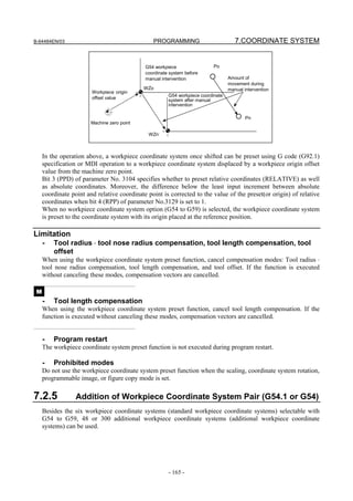 B-64484EN/03                                    PROGRAMMING                          7.COORDINATE SYSTEM


                                             G54 workpiece                 Po
                                             coordinate system before
                                             manual intervention                  Amount of
                                                                                  movement during
                                             WZo                                  manual intervention
                        Workpiece origin
                                                       G54 workpiece coordinate
                        offset value                   system after manual
                                                       intervention

                                                                                          Pn
                        Machine zero point

                                              WZn-



     In the operation above, a workpiece coordinate system once shifted can be preset using G code (G92.1)
     specification or MDI operation to a workpiece coordinate system displaced by a workpiece origin offset
     value from the machine zero point.
     Bit 3 (PPD) of parameter No. 3104 specifies whether to preset relative coordinates (RELATIVE) as well
     as absolute coordinates. Moreover, the difference below the least input increment between absolute
     coordinate point and relative coordinate point is corrected to the value of the preset(or origin) of relative
     coordinates when bit 4 (RPP) of parameter No.3129 is set to 1.
     When no workpiece coordinate system option (G54 to G59) is selected, the workpiece coordinate system
     is preset to the coordinate system with its origin placed at the reference position.

Limitation
     -   Tool radius ⋅ tool nose radius compensation, tool length compensation, tool
         offset
     When using the workpiece coordinate system preset function, cancel compensation modes: Tool radius ⋅
     tool nose radius compensation, tool length compensation, and tool offset. If the function is executed
     without canceling these modes, compensation vectors are cancelled.

 M
     -   Tool length compensation
     When using the workpiece coordinate system preset function, cancel tool length compensation. If the
     function is executed without canceling these modes, compensation vectors are cancelled.


     -   Program restart
     The workpiece coordinate system preset function is not executed during program restart.

     -   Prohibited modes
     Do not use the workpiece coordinate system preset function when the scaling, coordinate system rotation,
     programmable image, or figure copy mode is set.

7.2.5             Addition of Workpiece Coordinate System Pair (G54.1 or G54)
     Besides the six workpiece coordinate systems (standard workpiece coordinate systems) selectable with
     G54 to G59, 48 or 300 additional workpiece coordinate systems (additional workpiece coordinate
     systems) can be used.




                                                       - 165 -
 