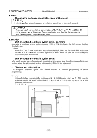 7.COORDINATE SYSTEM                        PROGRAMMING                                        B-64484EN/03


Format
  -     Changing the workpiece coordinate system shift amount
      G10 P0 IP_;
       IP : Settings of an axis address and a workpiece coordinate system shift amount

          CAUTION
         A single block can contain a combination of X, Y, Z, C, U, V, W, and H (in G
         code system A). In this case, if commands are specified for the same axis,
         whichever appears later becomes valid.

Limitation
  -     Shift amount and coordinate system setting command
  Specifying a coordinate system setting command (G50 or G92) invalidates the shift amount that has
  already been set.
  Example)
       When G50X100.0Z80.0; is specified, a coordinate system is set so that the current base position of
       the tool is at X =100.0 and Z = 80.0, regardless of which value has been set for the workpiece
       coordinate system shift amount.

  -     Shift amount and coordinate system setting
  After a shift amount is set, when automatic coordinate system setting is performed upon manual reference
  position return, the set coordinate system is immediately shifted by the set amount.

  -     Diameter and radius values
  The workpiece coordinate system shift amount depends on diameter programming or radius
  programming.

  Example)
      Although the base point should be positioned at X = φ120.0 (diameter value) and Z = 70.0 from the
      workpiece origin, the actual position is at X = φ121.0 and Z = 69.0 from the origin. Set a shift
      amount as shown below:
      X=1.0, Z=-1.0

                              X
                                             69.0



                                                                   Start point = base
                                                                   point
                                                                φ121.0




                                                                         Z




                                                    - 168 -
 