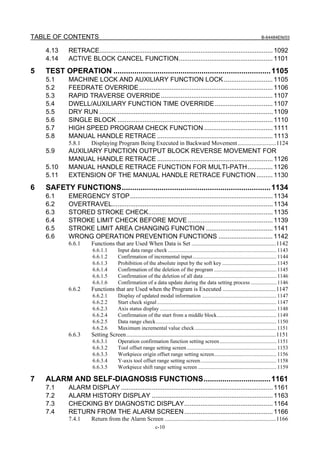 TABLE OF CONTENTS                                                                                                                    B-64484EN/03


    4.13    RETRACE................................................................................................ 1092
    4.14    ACTIVE BLOCK CANCEL FUNCTION.................................................... 1101
5   TEST OPERATION ........................................................................... 1105
    5.1     MACHINE LOCK AND AUXILIARY FUNCTION LOCK ........................... 1105
    5.2     FEEDRATE OVERRIDE .......................................................................... 1106
    5.3     RAPID TRAVERSE OVERRIDE.............................................................. 1107
    5.4     DWELL/AUXILIARY FUNCTION TIME OVERRIDE ................................ 1107
    5.5     DRY RUN ................................................................................................ 1109
    5.6     SINGLE BLOCK ...................................................................................... 1110
    5.7     HIGH SPEED PROGRAM CHECK FUNCTION ...................................... 1111
    5.8     MANUAL HANDLE RETRACE ................................................................ 1113
            5.8.1      Displaying Program Being Executed in Backward Movement..........................1124
    5.9     AUXILIARY FUNCTION OUTPUT BLOCK REVERSE MOVEMENT FOR
            MANUAL HANDLE RETRACE ................................................................ 1126
    5.10    MANUAL HANDLE RETRACE FUNCTION FOR MULTI-PATH.............. 1126
    5.11    EXTENSION OF THE MANUAL HANDLE RETRACE FUNCTION ......... 1130
6   SAFETY FUNCTIONS....................................................................... 1134
    6.1     EMERGENCY STOP............................................................................... 1134
    6.2     OVERTRAVEL......................................................................................... 1134
    6.3     STORED STROKE CHECK..................................................................... 1135
    6.4     STROKE LIMIT CHECK BEFORE MOVE ............................................... 1139
    6.5     STROKE LIMIT AREA CHANGING FUNCTION ..................................... 1141
    6.6     WRONG OPERATION PREVENTION FUNCTIONS .............................. 1142
            6.6.1      Functions that are Used When Data is Set .........................................................1142
                       6.6.1.1         Input data range check ................................................................................ 1143
                       6.6.1.2         Confirmation of incremental input.............................................................. 1144
                       6.6.1.3         Prohibition of the absolute input by the soft key ........................................ 1145
                       6.6.1.4         Confirmation of the deletion of the program .............................................. 1145
                       6.6.1.5         Confirmation of the deletion of all data ...................................................... 1146
                       6.6.1.6         Confirmation of a data update during the data setting process ................... 1146
            6.6.2      Functions that are Used when the Program is Executed ....................................1147
                       6.6.2.1         Display of updated modal information ....................................................... 1147
                       6.6.2.2         Start check signal ........................................................................................ 1147
                       6.6.2.3         Axis status display ...................................................................................... 1148
                       6.6.2.4         Confirmation of the start from a middle block............................................ 1149
                       6.6.2.5         Data range check......................................................................................... 1150
                       6.6.2.6         Maximum incremental value check ............................................................ 1151
            6.6.3      Setting Screen.....................................................................................................1151
                       6.6.3.1         Operation confirmation function setting screen .......................................... 1151
                       6.6.3.2         Tool offset range setting screen .................................................................. 1153
                       6.6.3.3         Workpiece origin offset range setting screen.............................................. 1156
                       6.6.3.4         Y-axis tool offset range setting screen ........................................................ 1158
                       6.6.3.5         Workpiece shift range setting screen .......................................................... 1159

7   ALARM AND SELF-DIAGNOSIS FUNCTIONS................................ 1161
    7.1     ALARM DISPLAY .................................................................................... 1161
    7.2     ALARM HISTORY DISPLAY ................................................................... 1163
    7.3     CHECKING BY DIAGNOSTIC DISPLAY................................................. 1164
    7.4     RETURN FROM THE ALARM SCREEN ................................................. 1166
            7.4.1      Return from the Alarm Screen ...........................................................................1166
                                                               c-10
 