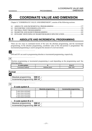 8.COORDINATE VALUE AND
B-64484EN/03                                           PROGRAMMING                                   DIMENSION


8                   COORDINATE VALUE AND DIMENSION
     Chapter 8, "COORDINATE VALUE AND DIMENSION", consists of the following sections:

     8.1   ABSOLUTE AND INCREMENTAL PROGRAMMING ...............................................................177
     8.2   INCH/METRIC CONVERSION (G20, G21)...................................................................................179
     8.3   DECIMAL POINT PROGRAMMING ............................................................................................182
     8.4   DIAMETER AND RADIUS PROGRAMMING .............................................................................183
     8.5   DYNAMIC SWITCHING OF DIAMETER/RADIUS SPECIFICATION ......................................184


8.1                 ABSOLUTE AND INCREMENTAL PROGRAMMING
     There are two ways to command travels of the tool; the absolute programming, and the incremental
     programming. In the absolute programming, coordinate value of the end position is programmed. The
     incremental programming is used to program the amount of a tool movement.

 M
     G90 and G91 are used to programming absolute or incremental programming, respectively.

 T
     Absolute programming or incremental programming is used depending on the programming used. See
     following tables.
                 G code system                                      A                                      B or C
                Command method                               Address word                                 G90, G91


Format
 M
         Absolute programming    G90 IP_ ;
         Incremental programming G91 IP_ ;

 T
     -     G code system A
                                                      Absolute programming                     Incremental programming
             X axis move command                                   X                                         U
             Z axis move command                                   Z                                         W
             Y axis move command                                   Y                                         V
             C axis move command                                   C                                         H


     -     G code system B or C
         Absolute programming    G90 IP_ ;
         Incremental programming G91 IP_ ;




                                                              - 177 -
 