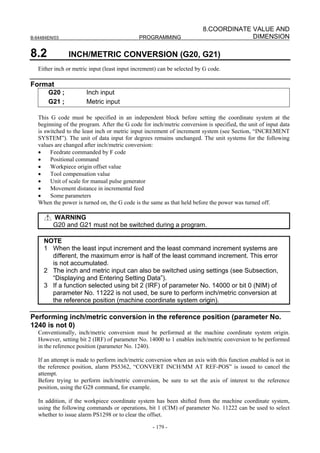 8.COORDINATE VALUE AND
B-64484EN/03                                  PROGRAMMING                             DIMENSION

8.2             INCH/METRIC CONVERSION (G20, G21)
   Either inch or metric input (least input increment) can be selected by G code.

Format
       G20 ;           Inch input
       G21 ;           Metric input

   This G code must be specified in an independent block before setting the coordinate system at the
   beginning of the program. After the G code for inch/metric conversion is specified, the unit of input data
   is switched to the least inch or metric input increment of increment system (see Section, “INCREMENT
   SYSTEM”). The unit of data input for degrees remains unchanged. The unit systems for the following
   values are changed after inch/metric conversion:
   •    Feedrate commanded by F code
   •    Positional command
   •    Workpiece origin offset value
   •    Tool compensation value
   •    Unit of scale for manual pulse generator
   •    Movement distance in incremental feed
   •    Some parameters
   When the power is turned on, the G code is the same as that held before the power was turned off.

         WARNING
         G20 and G21 must not be switched during a program.

     NOTE
     1 When the least input increment and the least command increment systems are
       different, the maximum error is half of the least command increment. This error
       is not accumulated.
     2 The inch and metric input can also be switched using settings (see Subsection,
       “Displaying and Entering Setting Data”).
     3 If a function selected using bit 2 (IRF) of parameter No. 14000 or bit 0 (NIM) of
       parameter No. 11222 is not used, be sure to perform inch/metric conversion at
       the reference position (machine coordinate system origin).

Performing inch/metric conversion in the reference position (parameter No.
1240 is not 0)
   Conventionally, inch/metric conversion must be performed at the machine coordinate system origin.
   However, setting bit 2 (IRF) of parameter No. 14000 to 1 enables inch/metric conversion to be performed
   in the reference position (parameter No. 1240).

   If an attempt is made to perform inch/metric conversion when an axis with this function enabled is not in
   the reference position, alarm PS5362, “CONVERT INCH/MM AT REF-POS” is issued to cancel the
   attempt.
   Before trying to perform inch/metric conversion, be sure to set the axis of interest to the reference
   position, using the G28 command, for example.

   In addition, if the workpiece coordinate system has been shifted from the machine coordinate system,
   using the following commands or operations, bit 1 (CIM) of parameter No. 11222 can be used to select
   whether to issue alarm PS1298 or to clear the offset.

                                                    - 179 -
 