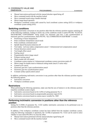 8. COORDINATE VALUE AND
   DIMENSION                                PROGRAMMING                                          B-64484EN/03

  •    Manual intervention performed with the manual absolute signal being off
  •    Move command issued with the machine locked
  •    Move command issued using a handle interrupt
  •    Mirror image-based operation
  •    Workpiece coordinate system shift caused by local coordinate system setting (G52) or workpiece
       coordinate system setting (G92)

Switching conditions
  Performing inch/metric conversion in any position other than the reference position requires satisfying all
  of the following conditions. Failing to satisfy any of the conditions results in alarm PS1298, “ILLEGAL
  INCH/METRIC CONVERSION” being issued. For electronic gear box 2 pair synchronization or
  electronic gear box synchronization, alarm PS1595, “ILL-COMMAND IN EGB MODE” is issued.
  •     Positioning or linear interpolation
  •     Polar coordinate interpolation cancel mode
  •     Polar coordinate command cancel
  •     Spindle Speed fluctuation detection off
  •     Tool radius ⋅ tool nose radius compensation cancel / 3-dimensional tool compensation cancel
  •     Normal direction control cancel
  •     Tool length offset cancel
  •     Scaling cancel
  •     Programmable mirror image cancel
  •     Polygon turning cancel
  •     Macro modal call A/B cancel
  •     Coordinate system rotation or 3-dimensional coordinate system conversion mode off
  •     Mirror image for double turret or balanced cutting mode cancel (T series only)
  •     Canned cycle cancel
  •     Electronic gear box 2 pair synchronization cancel
  •     Electronic gear box synchronization cancel
  •     Constant surface speed control cancel

  In addition, performing inch/metric conversion in any position other than the reference position requires
  the following options.
  •    Inch/metric conversion
  •    Workpiece coordinate system

Restrictions
  When performing the following operations, make sure that the axis of interest is in the reference position
  (machine coordinate system origin).
  •   Inch/metric conversion based on bit 2 (INI) of setting parameter No. 0
  •   Inch/metric conversion based on programmable parameter input (G10)
  •   Inch/metric conversion based on custom macro variable No. 3005

Performing inch/metric conversion in positions other than the reference
position
  Setting bit 0 (NIM) of parameter No. 11222 enables inch/metric conversion to be performed even in
  positions other than the reference position.

  In addition, if the workpiece coordinate system has been shifted from the machine coordinate system,
  using the following commands or operations, bit 1 (CIM) of parameter No. 11222 can be used to select
  whether to issue alarm PS1298 or to clear the offset.
  •    Manual intervention performed with the manual absolute signal being off
  •    Move command issued with the machine locked
                                                  - 180 -
 