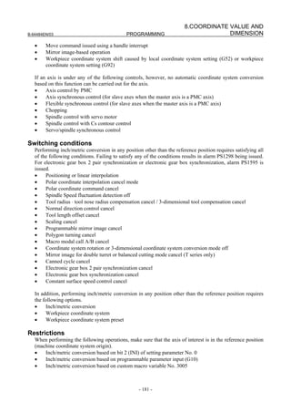 8.COORDINATE VALUE AND
B-64484EN/03                                 PROGRAMMING                              DIMENSION

   •    Move command issued using a handle interrupt
   •    Mirror image-based operation
   •    Workpiece coordinate system shift caused by local coordinate system setting (G52) or workpiece
        coordinate system setting (G92)

   If an axis is under any of the following controls, however, no automatic coordinate system conversion
   based on this function can be carried out for the axis.
   •    Axis control by PMC
   •    Axis synchronous control (for slave axes when the master axis is a PMC axis)
   •    Flexible synchronous control (for slave axes when the master axis is a PMC axis)
   •    Chopping
   •    Spindle control with servo motor
   •    Spindle control with Cs contour control
   •    Servo/spindle synchronous control

Switching conditions
   Performing inch/metric conversion in any position other than the reference position requires satisfying all
   of the following conditions. Failing to satisfy any of the conditions results in alarm PS1298 being issued.
   For electronic gear box 2 pair synchronization or electronic gear box synchronization, alarm PS1595 is
   issued.
   •    Positioning or linear interpolation
   •    Polar coordinate interpolation cancel mode
   •    Polar coordinate command cancel
   •    Spindle Speed fluctuation detection off
   •    Tool radius ⋅ tool nose radius compensation cancel / 3-dimensional tool compensation cancel
   •    Normal direction control cancel
   •    Tool length offset cancel
   •    Scaling cancel
   •    Programmable mirror image cancel
   •    Polygon turning cancel
   •    Macro modal call A/B cancel
   •    Coordinate system rotation or 3-dimensional coordinate system conversion mode off
   •    Mirror image for double turret or balanced cutting mode cancel (T series only)
   •    Canned cycle cancel
   •    Electronic gear box 2 pair synchronization cancel
   •    Electronic gear box synchronization cancel
   •    Constant surface speed control cancel

   In addition, performing inch/metric conversion in any position other than the reference position requires
   the following options.
   •    Inch/metric conversion
   •    Workpiece coordinate system
   •    Workpiece coordinate system preset

Restrictions
   When performing the following operations, make sure that the axis of interest is in the reference position
   (machine coordinate system origin).
   •   Inch/metric conversion based on bit 2 (INI) of setting parameter No. 0
   •   Inch/metric conversion based on programmable parameter input (G10)
   •   Inch/metric conversion based on custom macro variable No. 3005



                                                   - 181 -
 
