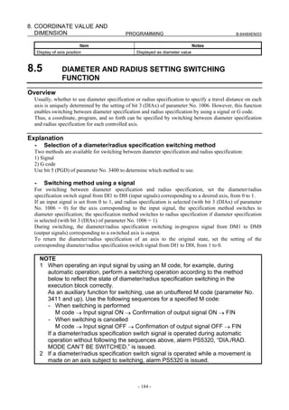 8. COORDINATE VALUE AND
   DIMENSION                                PROGRAMMING                                          B-64484EN/03


                             Item                                               Notes
      Display of axis position                    Displayed as diameter value



8.5                DIAMETER AND RADIUS SETTING SWITCHING
                   FUNCTION
Overview
  Usually, whether to use diameter specification or radius specification to specify a travel distance on each
  axis is uniquely determined by the setting of bit 3 (DIAx) of parameter No. 1006. However, this function
  enables switching between diameter specification and radius specification by using a signal or G code.
  Thus, a coordinate, program, and so forth can be specified by switching between diameter specification
  and radius specification for each controlled axis.

Explanation
  -      Selection of a diameter/radius specification switching method
  Two methods are available for switching between diameter specification and radius specification:
  1) Signal
  2) G code
  Use bit 5 (PGD) of parameter No. 3400 to determine which method to use.

  -      Switching method using a signal
  For switching between diameter specification and radius specification, set the diameter/radius
  specification switch signal from DI1 to DI8 (input signals) corresponding to a desired axis, from 0 to 1.
  If an input signal is set from 0 to 1, and radius specification is selected (with bit 3 (DIAx) of parameter
  No. 1006 = 0) for the axis corresponding to the input signal, the specification method switches to
  diameter specification; the specification method switches to radius specification if diameter specification
  is selected (with bit 3 (DIAx) of parameter No. 1006 = 1).
  During switching, the diameter/radius specification switching in-progress signal from DM1 to DM8
  (output signals) corresponding to a switched axis is output.
  To return the diameter/radius specification of an axis to the original state, set the setting of the
  corresponding diameter/radius specification switch signal from DI1 to DI8, from 1 to 0.

       NOTE
       1 When operating an input signal by using an M code, for example, during
         automatic operation, perform a switching operation according to the method
         below to reflect the state of diameter/radius specification switching in the
         execution block correctly.
         As an auxiliary function for switching, use an unbuffered M code (parameter No.
         3411 and up). Use the following sequences for a specified M code:
         - When switching is performed
             M code → Input signal ON → Confirmation of output signal ON → FIN
         - When switching is cancelled
             M code → Input signal OFF → Confirmation of output signal OFF → FIN
         If a diameter/radius specification switch signal is operated during automatic
         operation without following the sequences above, alarm PS5320, “DIA./RAD.
         MODE CAN’T BE SWITCHED.” is issued.
       2 If a diameter/radius specification switch signal is operated while a movement is
         made on an axis subject to switching, alarm PS5320 is issued.



                                                  - 184 -
 