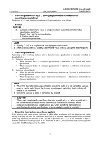 8.COORDINATE VALUE AND
B-64484EN/03                                 PROGRAMMING                             DIMENSION

   -     Switching method using a G code (programmable diameter/radius
         specification switching)
   The format of a G code for diameter/radius specification switching is as follows:

         Format
       G10.9 IP_ ;
         IP_ : Address and command value of an specified axis subject to diameter/radius
               specification switching
               Specify 0 or 1 as the command value.
               0: Radius specification
               1: Diameter specification

       NOTE
       1 Specify G10.9 in a single block specifying no other codes.
       2 After an axis address, specify a command value without using the decimal point.

   -     Switching operation
   According to the switching methods above, diameter/radius specification is internally switched as
   described below.
   1) Switching using a signal
        •    When parameter DIAx = 0 (radius specification) → Operation is performed with radius
             specification.
        •    When parameter DIAx = 1 (diameter specification) → Operation is performed with diameter
             specification.
   2) Switching using a G code
        •    When the specified address value = 0 (radius specification) → Operation is performed with
             radius specification.
        •    When the specified address value = 1 (diameter specification) → Operation is performed with
             diameter specification.

       NOTE
       1 When the diameter/radius specification switching state is to be cancelled using a
         reset or mode switching at the time of signal-based switching, the input signal
         needs to be operated.
       2 Switching using a G code is cancelled by a reset.

           CAUTION
          When switching is performed from diameter specification to radius specification,
          the travel distance based on the same move command is doubled when
          compared with diameter specification. So, when switching from diameter
          specification to radius specification, ensure safety in machine operation.

   -     Selecting the machine coordinate system
   When diameter and radius setting switching is taking place as directed with the diameter and radius
   setting switching function, the coordinates specified by a machine coordinate system select command
   (G53) vary depending on the value of bit 7 (PDM) of parameter No. 11222. If the parameter PDM is 0,
   diameter and radius switching occurs. If the parameter PDM is 1, the coordinates vary according to the
   value of bit 3 (DIAx) of parameter No. 1006.




                                                   - 185 -
 