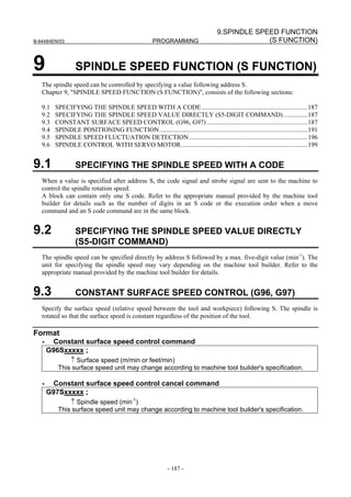 9.SPINDLE SPEED FUNCTION
B-64484EN/03                                          PROGRAMMING                                (S FUNCTION)


9                 SPINDLE SPEED FUNCTION (S FUNCTION)
   The spindle speed can be controlled by specifying a value following address S.
   Chapter 9, "SPINDLE SPEED FUNCTION (S FUNCTION)", consists of the following sections:

   9.1   SPECIFYING THE SPINDLE SPEED WITH A CODE .................................................................187
   9.2   SPECIFYING THE SPINDLE SPEED VALUE DIRECTLY (S5-DIGIT COMMAND) ...............187
   9.3   CONSTANT SURFACE SPEED CONTROL (G96, G97) ..............................................................187
   9.4   SPINDLE POSITIONING FUNCTION ...........................................................................................191
   9.5   SPINDLE SPEED FLUCTUATION DETECTION.........................................................................196
   9.6   SPINDLE CONTROL WITH SERVO MOTOR..............................................................................199


9.1               SPECIFYING THE SPINDLE SPEED WITH A CODE
   When a value is specified after address S, the code signal and strobe signal are sent to the machine to
   control the spindle rotation speed.
   A block can contain only one S code. Refer to the appropriate manual provided by the machine tool
   builder for details such as the number of digits in an S code or the execution order when a move
   command and an S code command are in the same block.


9.2               SPECIFYING THE SPINDLE SPEED VALUE DIRECTLY
                  (S5-DIGIT COMMAND)
   The spindle speed can be specified directly by address S followed by a max. five-digit value (min-1). The
   unit for specifying the spindle speed may vary depending on the machine tool builder. Refer to the
   appropriate manual provided by the machine tool builder for details.


9.3               CONSTANT SURFACE SPEED CONTROL (G96, G97)
   Specify the surface speed (relative speed between the tool and workpiece) following S. The spindle is
   rotated so that the surface speed is constant regardless of the position of the tool.

Format
   -    Constant surface speed control command
       G96Sxxxxx ;
              ↑ Surface speed (m/min or feet/min)
          This surface speed unit may change according to machine tool builder's specification.

   -    Constant surface speed control cancel command
       G97Sxxxxx ;
              ↑ Spindle speed (min-1)
          This surface speed unit may change according to machine tool builder's specification.




                                                             - 187 -
 
